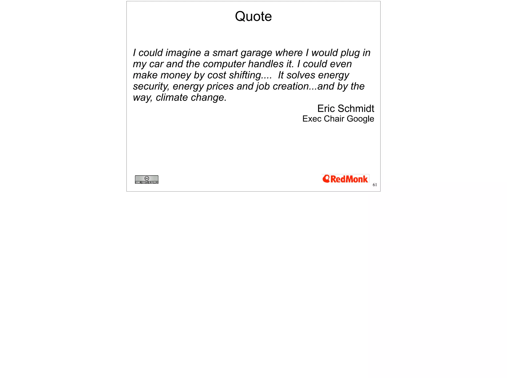 Quote 
I could imagine a smart garage where I would plug in 
my car and the computer handles it. I could even 
make money by cost shifting.... It solves energy 
security, energy prices and job creation...and by the 
way, climate change. 
Eric Schmidt 
Exec Chair Google 
61 
 
