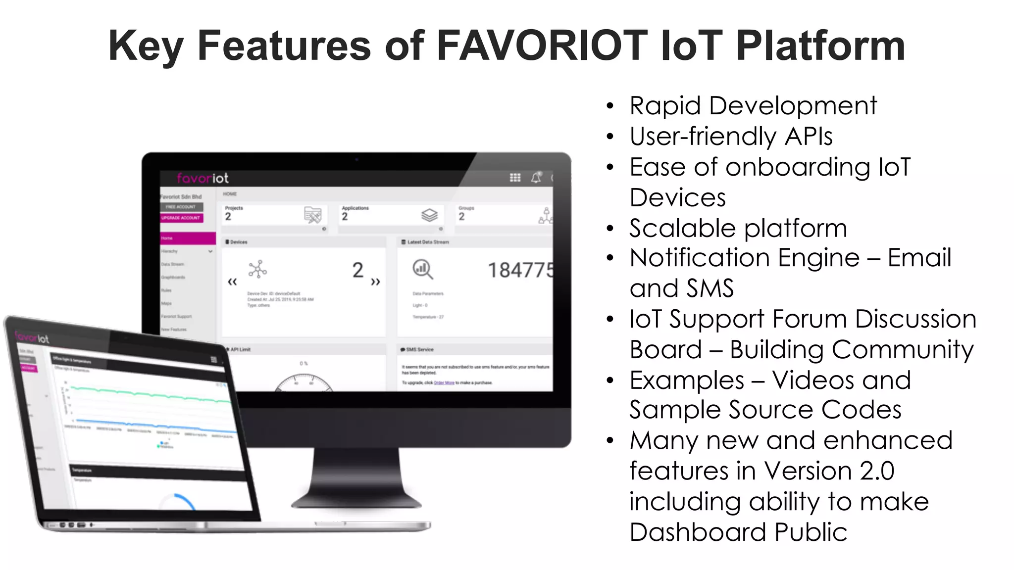 favoriot
Key Features of FAVORIOT IoT Platform
• Rapid Development
• User-friendly APIs
• Ease of onboarding IoT
Devices
• Scalable platform
• Notification Engine – Email
and SMS
• IoT Support Forum Discussion
Board – Building Community
• Examples – Videos and
Sample Source Codes
• Many new and enhanced
features in Version 2.0
including ability to make
Dashboard Public
 