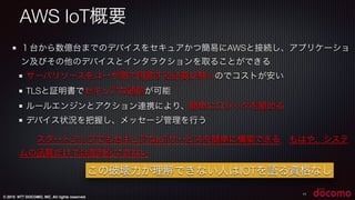© 2015 NTT DOCOMO, INC. All rights reserved.
11
１台から数億台までのデバイスをセキュアかつ簡易にAWSと接続し、アプリケーショ
ン及びその他のデバイスとインタラクションを取ることができる
サーバリソースをユーザ側で用意する必要が無いのでコストが安い
TLSと証明書でセキュアな通信が可能
ルールエンジンとアクション連携により、簡単にロジックを組める
デバイス状況を把握し、メッセージ管理を行う
  スタートアップでもセキュアなIoTサービスを簡単に構築できる．もはや、システ
ムの品質だけでは差別化できない
AWS IoT概要
この破壊力が理解できない人はIOTを語る資格なし
 