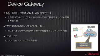 © 2015 NTT DOCOMO, INC. All rights reserved.
13
MQTT/HTTP 標準プロトコルのサポート
数百万のデバイス、アプリをMQTT/HTTPSで接続可能、C10K問題
も考慮不要
双方向通信のPub/Subブローカー
デバイスもアプリもPUSHメッセージを受けてコントロール可能
セキュア
X509 Cert, TLS1.2で双方向接続
Device Gateway
 