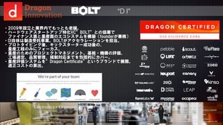 © 2015 NTT DOCOMO, INC. All rights reserved.
38
・2009年設立と業界内でもっとも老舗。  
・ハードウェアスタートアップ特化VC”BOLT”との協業で  
      ファイナンス面と量産面のエコシステムを構築（founderが兼務）  
・DI自体は製造受託事業。BOLTがアクセラレーションを担当。  
・プロトタイピング後、キックスターター成功後の、  
      量産工程のみにフォーカス。  
・量産のためのプロジェクトマネジメント。基板・機構の評価、  
      工場選定、品質管理、規制対応までを包括的にカバー。  
・量産評価システムを”Dragon  Certificate”というブランドで展開。  
      適正コストの算出。
“D I”
 
