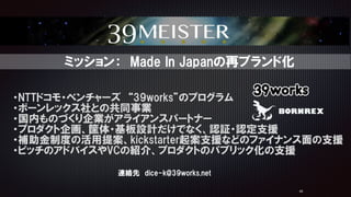45
・NTTドコモ・ベンチャーズ　“39works”のプログラム  
・ボーンレックス社との共同事業  
・国内ものづくり企業がアライアンスパートナー  
・プロダクト企画、筐体・基板設計だけでなく、認証・認定支援  
・補助金制度の活用提案、kickstarter起案支援などのファイナンス面の支援  
・ピッチのアドバイスやVCの紹介、プロダクトのパブリック化の支援
　ミッション：　Made  In  Japanの再ブランド化
連絡先　dice-k@39works.net
 