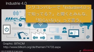 © 2015 NTT DOCOMO, INC. All rights reserved.
8
http://www.bitkom.org/de/themen/74733.aspx
Graphic: BITKOM
8
Industrie 4.0
シリコンバレーで「Industrie4.0っ
て知ってる？」と聞くとみんな、
「知らいない」って言う。
 