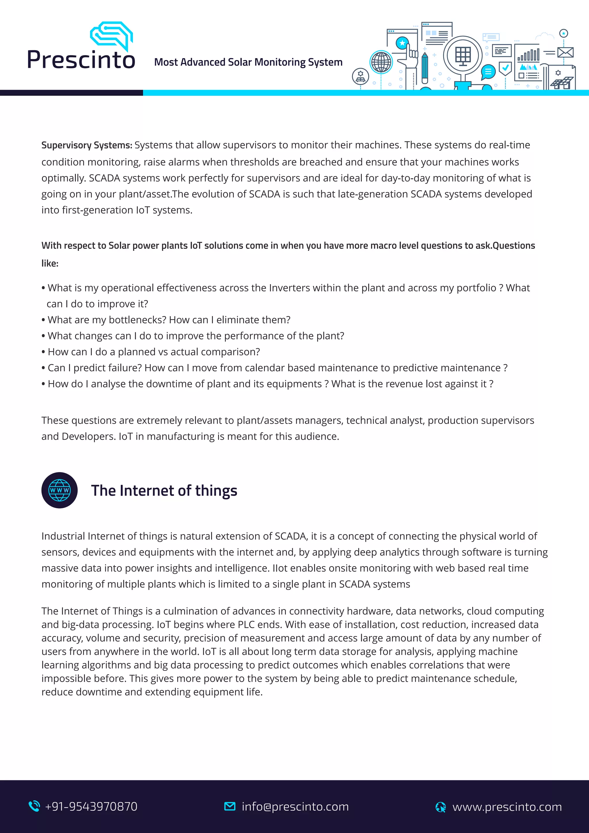 Supervisory Systems: Systems that allow supervisors to monitor their machines. These systems do real-time
condition monitoring, raise alarms when thresholds are breached and ensure that your machines works
optimally. SCADA systems work perfectly for supervisors and are ideal for day-to-day monitoring of what is
going on in your plant/asset.The evolution of SCADA is such that late-generation SCADA systems developed
into ﬁrst-generation IoT systems.
With respect to Solar power plants IoT solutions come in when you have more macro level questions to ask.Questions
like:
• What is my operational eﬀectiveness across the Inverters within the plant and across my portfolio ? What
can I do to improve it?
• What are my bottlenecks? How can I eliminate them?
• What changes can I do to improve the performance of the plant?
• How can I do a planned vs actual comparison?
• Can I predict failure? How can I move from calendar based maintenance to predictive maintenance ?
• How do I analyse the downtime of plant and its equipments ? What is the revenue lost against it ?
These questions are extremely relevant to plant/assets managers, technical analyst, production supervisors
and Developers. IoT in manufacturing is meant for this audience.
Industrial Internet of things is natural extension of SCADA, it is a concept of connecting the physical world of
sensors, devices and equipments with the internet and, by applying deep analytics through software is turning
massive data into power insights and intelligence. IIot enables onsite monitoring with web based real time
monitoring of multiple plants which is limited to a single plant in SCADA systems
The Internet of Things is a culmination of advances in connectivity hardware, data networks, cloud computing
and big-data processing. IoT begins where PLC ends. With ease of installation, cost reduction, increased data
accuracy, volume and security, precision of measurement and access large amount of data by any number of
users from anywhere in the world. IoT is all about long term data storage for analysis, applying machine
learning algorithms and big data processing to predict outcomes which enables correlations that were
impossible before. This gives more power to the system by being able to predict maintenance schedule,
reduce downtime and extending equipment life.
The Internet of things
A+
Most Advanced Solar Monitoring System
info@prescinto.com www.prescinto.com+91-9543970870
 
