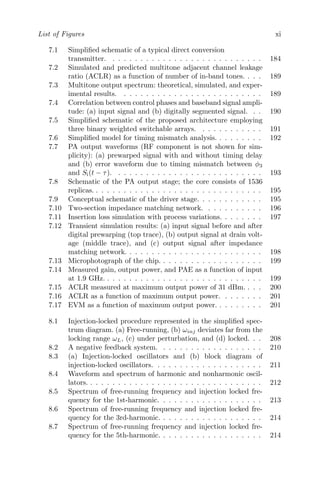 List of Figures xi
7.1 Simplified schematic of a typical direct conversion
transmitter. . . . . . . . . . . . . . . . . . . . . . . . . . . . 184
7.2 Simulated and predicted multitone adjacent channel leakage
ratio (ACLR) as a function of number of in-band tones. . . . 189
7.3 Multitone output spectrum: theoretical, simulated, and exper-
imental results. . . . . . . . . . . . . . . . . . . . . . . . . . 189
7.4 Correlation between control phases and baseband signal ampli-
tude: (a) input signal and (b) digitally segmented signal. . . 190
7.5 Simplified schematic of the proposed architecture employing
three binary weighted switchable arrays. . . . . . . . . . . . 191
7.6 Simplified model for timing mismatch analysis. . . . . . . . . 192
7.7 PA output waveforms (RF component is not shown for sim-
plicity): (a) prewarped signal with and without timing delay
and (b) error waveform due to timing mismatch between φ3
and Si(t − τ). . . . . . . . . . . . . . . . . . . . . . . . . . . 193
7.8 Schematic of the PA output stage; the core consists of 1536
replicas. . . . . . . . . . . . . . . . . . . . . . . . . . . . . . . 195
7.9 Conceptual schematic of the driver stage. . . . . . . . . . . . 195
7.10 Two-section impedance matching network. . . . . . . . . . . 196
7.11 Insertion loss simulation with process variations. . . . . . . . 197
7.12 Transient simulation results: (a) input signal before and after
digital prewarping (top trace), (b) output signal at drain volt-
age (middle trace), and (c) output signal after impedance
matching network. . . . . . . . . . . . . . . . . . . . . . . . . 198
7.13 Microphotograph of the chip. . . . . . . . . . . . . . . . . . . 199
7.14 Measured gain, output power, and PAE as a function of input
at 1.9 GHz. . . . . . . . . . . . . . . . . . . . . . . . . . . . . 199
7.15 ACLR measured at maximum output power of 31 dBm. . . . 200
7.16 ACLR as a function of maximum output power. . . . . . . . 201
7.17 EVM as a function of maximum output power. . . . . . . . . 201
8.1 Injection-locked procedure represented in the simplified spec-
trum diagram. (a) Free-running, (b) ωinj deviates far from the
locking range ωL, (c) under perturbation, and (d) locked. . . 208
8.2 A negative feedback system. . . . . . . . . . . . . . . . . . . 210
8.3 (a) Injection-locked oscillators and (b) block diagram of
injection-locked oscillators. . . . . . . . . . . . . . . . . . . . 211
8.4 Waveform and spectrum of harmonic and nonharmonic oscil-
lators. . . . . . . . . . . . . . . . . . . . . . . . . . . . . . . . 212
8.5 Spectrum of free-running frequency and injection locked fre-
quency for the 1st-harmonic. . . . . . . . . . . . . . . . . . . 213
8.6 Spectrum of free-running frequency and injection locked fre-
quency for the 3rd-harmonic. . . . . . . . . . . . . . . . . . . 214
8.7 Spectrum of free-running frequency and injection locked fre-
quency for the 5th-harmonic. . . . . . . . . . . . . . . . . . . 214
 