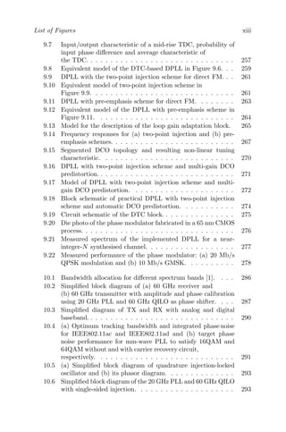 List of Figures xiii
9.7 Input/output characteristic of a mid-rise TDC, probability of
input phase difference and average characteristic of
the TDC. . . . . . . . . . . . . . . . . . . . . . . . . . . . . . 257
9.8 Equivalent model of the DTC-based DPLL in Figure 9.6. . . 259
9.9 DPLL with the two-point injection scheme for direct FM. . . 261
9.10 Equivalent model of two-point injection scheme in
Figure 9.9. . . . . . . . . . . . . . . . . . . . . . . . . . . . . 261
9.11 DPLL with pre-emphasis scheme for direct FM. . . . . . . . 263
9.12 Equivalent model of the DPLL with pre-emphasis scheme in
Figure 9.11. . . . . . . . . . . . . . . . . . . . . . . . . . . . 264
9.13 Model for the description of the loop gain adaptation block. 265
9.14 Frequency responses for (a) two-point injection and (b) pre-
emphasis schemes. . . . . . . . . . . . . . . . . . . . . . . . . 267
9.15 Segmented DCO topology and resulting non-linear tuning
characteristic. . . . . . . . . . . . . . . . . . . . . . . . . . . 270
9.16 DPLL with two-point injection scheme and multi-gain DCO
predistortion. . . . . . . . . . . . . . . . . . . . . . . . . . . . 271
9.17 Model of DPLL with two-point injection scheme and multi-
gain DCO predistortion. . . . . . . . . . . . . . . . . . . . . 272
9.18 Block schematic of practical DPLL with two-point injection
scheme and automatic DCO predistortion. . . . . . . . . . . 274
9.19 Circuit schematic of the DTC block. . . . . . . . . . . . . . . 275
9.20 Die photo of the phase modulator fabricated in a 65 nm CMOS
process. . . . . . . . . . . . . . . . . . . . . . . . . . . . . . . 276
9.21 Measured spectrum of the implemented DPLL for a near-
integer-N synthesised channel. . . . . . . . . . . . . . . . . . 277
9.22 Measured performance of the phase modulator: (a) 20 Mb/s
QPSK modulation and (b) 10 Mb/s GMSK. . . . . . . . . . 278
10.1 Bandwidth allocation for different spectrum bands [1]. . . . 286
10.2 Simplified block diagram of (a) 60 GHz receiver and
(b) 60 GHz transmitter with amplitude and phase calibration
using 20 GHz PLL and 60 GHz QILO as phase shifter. . . . 287
10.3 Simplified diagram of TX and RX with analog and digital
baseband. . . . . . . . . . . . . . . . . . . . . . . . . . . . . . 290
10.4 (a) Optimum tracking bandwidth and integrated phase noise
for IEEE802.11ac and IEEE802.11ad and (b) target phase
noise performance for mm-wave PLL to satisfy 16QAM and
64QAM without and with carrier recovery circuit,
respectively. . . . . . . . . . . . . . . . . . . . . . . . . . . . 291
10.5 (a) Simplified block diagram of quadrature injection-locked
oscillator and (b) its phasor diagram. . . . . . . . . . . . . . 293
10.6 Simplified block diagram of the 20 GHz PLL and 60 GHz QILO
with single-sided injection. . . . . . . . . . . . . . . . . . . . 293
 