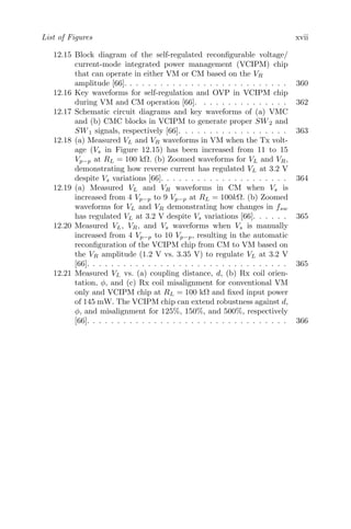 List of Figures xvii
12.15 Block diagram of the self-regulated reconfigurable voltage/
current-mode integrated power management (VCIPM) chip
that can operate in either VM or CM based on the VR
amplitude [66]. . . . . . . . . . . . . . . . . . . . . . . . . . . 360
12.16 Key waveforms for self-regulation and OVP in VCIPM chip
during VM and CM operation [66]. . . . . . . . . . . . . . . 362
12.17 Schematic circuit diagrams and key waveforms of (a) VMC
and (b) CMC blocks in VCIPM to generate proper SW2 and
SW1 signals, respectively [66]. . . . . . . . . . . . . . . . . . 363
12.18 (a) Measured VL and VR waveforms in VM when the Tx volt-
age (Vs in Figure 12.15) has been increased from 11 to 15
Vp−p at RL = 100 kΩ. (b) Zoomed waveforms for VL and VR,
demonstrating how reverse current has regulated VL at 3.2 V
despite Vs variations [66]. . . . . . . . . . . . . . . . . . . . . 364
12.19 (a) Measured VL and VR waveforms in CM when Vs is
increased from 4 Vp−p to 9 Vp−p at RL = 100kΩ. (b) Zoomed
waveforms for VL and VR demonstrating how changes in fsw
has regulated VL at 3.2 V despite Vs variations [66]. . . . . . 365
12.20 Measured VL, VR, and Vs waveforms when Vs is manually
increased from 4 Vp−p to 10 Vp−p, resulting in the automatic
reconfiguration of the VCIPM chip from CM to VM based on
the VR amplitude (1.2 V vs. 3.35 V) to regulate VL at 3.2 V
[66]. . . . . . . . . . . . . . . . . . . . . . . . . . . . . . . . . 365
12.21 Measured VL vs. (a) coupling distance, d, (b) Rx coil orien-
tation, φ, and (c) Rx coil misalignment for conventional VM
only and VCIPM chip at RL = 100 kΩ and fixed input power
of 145 mW. The VCIPM chip can extend robustness against d,
φ, and misalignment for 125%, 150%, and 500%, respectively
[66]. . . . . . . . . . . . . . . . . . . . . . . . . . . . . . . . . 366
 