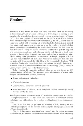 Preface
Sometime in the future, we may look back and reflect that we are living
in times during which a unique confluence of technologies is creating a new
paradigm for networked devices, commonly referred to as the internet of things
(IoT). The idea behind IoT dates back to the 1990s, when Kevin Ashton
was a brand manager at Proctor & Gamble (P&G). In 1997, Ashton and his
team were tasked with promoting Oil of Olay lipsticks. When Ashton noticed
that some retail stores were not stocked with the product, he realized that
human data entry for restocking the lipstick is unreliable. He thus came up
with the idea of taking the Radio Frequency Identification (RFID) chip out
of a contactless smart card and attaching one to each lipstick to track store
inventory. Ashton then extended this idea, and pitched a solution to solve
P&G’s supply chain problem to the executives. Although the price of RFID
tags was still prohibitive at that time, Ashton was convinced that one day
the price will drop enough for this idea to be economically feasible. P&G
executives funded the research project, and Ashton eventually became the
executive director of Massachusetts Institute of Technology (MIT)’s Auto-ID
Center, where he was able to further his vision.
Today, roughly 20 years after Ashton’s idea, we are able to see his IoT
concept coming to fruition. The convergence and advancement of several tech-
nologies have made this possible, including
• Sensor and actuator technology
• Wireless technology
• Computational power and network protocol
• Miniaturization of devices, with integrated circuit technology riding
Moore’s law to the limit
The chapters in this book cover some of the wireless research that will enable
the implementation of IoT. The book also looks ahead at advanced wireless
techniques that will continue the evolution in ubiquitous wireless communica-
tion.
Chapter 1: This chapter provides an overview of IoT, focusing on the
technologies deployed for the physical and link layers. Emerging standards for
IoT are also outlined.
Chapter 2: Low-power wearables have entered into the mainstream con-
sumer market, with fitness devices that monitor exercise and heart rate being
xxi
 