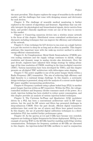 xxii Preface
the most prevalent. This chapter explores the usage of wearables in the medical
market, and the challenges that come with designing sensors and electronics
for such devices.
Chapter 3: The challenge of wearable medical monitoring is further
explored in the context of algorithms and firmware. Algorithms that can reli-
ably interpret the physiological and biomechanical signals, derive metrics from
them, and predict clinically significant events are one of the keys to success
in this market.
Chapter 4: Connecting numerous devices into a wireless sensor network
is the focus of this chapter. Distributed versus centralized architectures are
discussed, including techniques that can improve the efficiency and robustness
of the network.
Chapter 5: A key technique for IoT devices to run years on a single battery
is to put the receiver to sleep for as long and as often as possible. This chapter
addresses this important issue with the wake-up receiver method to achieve
energy-efficient communication.
Chapter 6: As Complementary Metal Oxide Semiconductor (CMOS) pro-
cess scaling continues and the supply voltage continues to shrink, voltage
resolution and dynamic range in analog circuits also deteriorate. Over the
past decade, engineers have adjusted their design strategy by taking advan-
tage of the time resolution of CMOS, resulting in the time-to-digital converter
(TDC). Various innovations have been developed for TDCs, and this chapter
presents an all-digital TDC architecture with delta-sigma noise shaping.
Chapter 7: The power amplifier is one of the power hungry blocks within a
Radio Frequency (RF) transmitter. The aim of achieving high efficiency and
high linearity is a continual design challenge. In this chapter, a systematic
design technique is presented, along with the analysis of a current mode digital
RF power amplifier incorporating predistortion.
Chapter 8: Frequency synthesis using a phase locked loop (PLL) is another
power hungry function within an RF transceiver. Within the PLL, the voltage-
controlled oscillator and frequency divider consumes much of the power. As a
result, injection locking has been studied to reduce power consumption, and
this chapter provides an analysis of various injection-locked techniques.
Chapter 9: The Cartesian In-Phase and Quadrature (I/Q) modulator
driven by a PLL has been a conventional architecture used in RF trans-
mitters, but the need for RF mixers and filters has presented challenges in
deep-submicron CMOS. Over the past decade, efficient digital transmitter
architectures that avoid the use of mixers and filters have gained traction.
In this chapter, the use of powerful digital calibration techniques in a direct
modulation PLL has enabled further performance gains.
Chapter 10: As the spectra at 2.4 and 5 GHz have become very crowded,
engineers are looking at higher frequencies for future deployment. WiGig is one
example of moving WiFi to the 60 GHz band for enabling multi-Gbps wireless
communication. Techniques for frequency synthesis at 60 GHz are discussed
in this chapter. An injection-locked 60 GHz oscillator is used in conjunction
 