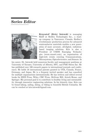 Series Editor
Krzysztof (Kris) Iniewski is managing
R&D at Redlen Technologies Inc., a start-
up company in Vancouver, Canada. Redlen’s
revolutionary production process for advanced
semiconductor materials enables a new gener-
ation of more accurate, all-digital, radiation-
based imaging solutions. Kris is also a
President of CMOS Emerging Technolo-
gies (www.cmoset.com), an organization of
high-tech events covering Communications,
Microsystems, Optoelectronics, and Sensors. In
his career, Dr. Iniewski held numerous faculty and management positions at
University of Toronto, University of Alberta, SFU, and PMC-Sierra Inc. He
has published over 100 research papers in international journals and confer-
ences. He holds 18 international patents granted in USA, Canada, France,
Germany, and Japan. He is a frequent invited speaker and has consulted
for multiple organizations internationally. He has written and edited several
books for IEEE Press, Wiley, CRC Press, McGraw Hill, Artech House, and
Springer. His personal goal is to contribute to healthy living and sustainabil-
ity through innovative engineering solutions. In his leisurely time, Kris can
be found hiking, sailing, skiing, or biking in beautiful British Columbia. He
can be reached at kris.iniewski@gmail.com.
xxv
 