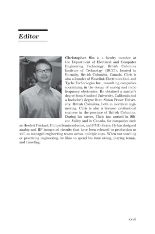 Editor
Christopher Siu is a faculty member at
the Department of Electrical and Computer
Engineering Technology, British Columbia
Institute of Technology (BCIT), located in
Burnaby, British Columbia, Canada. Chris is
also a founder of Wavelink Electronics Ltd. and
Tyche Technologies Inc., consulting companies
specializing in the design of analog and radio
frequency electronics. He obtained a master’s
degree from Stanford University, California and
a bachelor’s degree from Simon Fraser Univer-
sity, British Columbia, both in electrical engi-
neering. Chris is also a licensed professional
engineer in the province of British Columbia.
During his career, Chris has worked in Sili-
con Valley and in Canada, for companies such
as Hewlett Packard, Philips Semiconductor, and PMC-Sierra. He has designed
analog and RF integrated circuits that have been released to production as
well as managed engineering teams across multiple sites. When not teaching
or practicing engineering, he likes to spend his time skiing, playing tennis,
and traveling.
xxvii
 