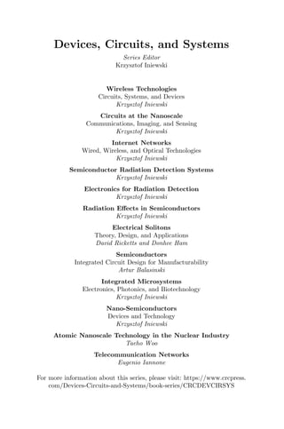 Devices, Circuits, and Systems
Series Editor
Krzysztof Iniewski
Wireless Technologies
Circuits, Systems, and Devices
Krzysztof Iniewski
Circuits at the Nanoscale
Communications, Imaging, and Sensing
Krzysztof Iniewski
Internet Networks
Wired, Wireless, and Optical Technologies
Krzysztof Iniewski
Semiconductor Radiation Detection Systems
Krzysztof Iniewski
Electronics for Radiation Detection
Krzysztof Iniewski
Radiation Effects in Semiconductors
Krzysztof Iniewski
Electrical Solitons
Theory, Design, and Applications
David Ricketts and Donhee Ham
Semiconductors
Integrated Circuit Design for Manufacturability
Artur Balasinski
Integrated Microsystems
Electronics, Photonics, and Biotechnology
Krzysztof Iniewski
Nano-Semiconductors
Devices and Technology
Krzysztof Iniewski
Atomic Nanoscale Technology in the Nuclear Industry
Taeho Woo
Telecommunication Networks
Eugenio Iannone
For more information about this series, please visit: https://www.crcpress.
com/Devices-Circuits-and-Systems/book-series/CRCDEVCIRSYS
 
