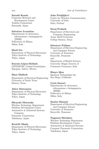 xxx List of Contributors
Satoshi Kondo
Corporate Research and
Development Center
Toshiba Corporation
Kawasaki, Japan
Salvatore Levantino
Dipartimento di elettronica,
informazione e bioingegneria
(DEIB)
Politecnico di Milano
Milan, Italy
Hanli Liu
Department of Physical Electronics
Tokyo Institute of Technology
Tokyo, Japan
Ernesto López-Mellado
CINVESTAV Unidad Guadalajara
Zapopan, Jalisco, Mexico
Ifana Mahbub
Department of Electrical Engineering
University of North Texas
Denton, Texas
Akira Matsuzawa
Department of Physical Electronics
Tokyo Institute of Technology
Tokyo, Japan
Hiroyuki Motozuka
Wireless Technology Department
Platform Development Center
Automotive & Industrial Systems
Company
Panasonic Corporation
Yokohama, Japan
Kenichi Okada
Department of Physical Electronics
Tokyo Institute of Technology
Tokyo, Japan
Juha Petäjäjärvi
Centre for Wireless Communication
University of Oulu
Oulu, Finland
Suraj Prakash
Department of Electrical and
Computer Engineering
Texas A&M University
College Station, Texas
Salvatore Pullano
Department of Electrical Engineering
and Computer Science
University of Tennessee
Knoxville, Tennessee
and
Department of Health Sciences
University Magna Graecia of
Catanzaro Catanzaro, Italy
Haoyu Qian
Qualcom Technologies Inc.
San Diego, California
Carlo Samori
Dipartimento di elettronica,
informazione e bioingegneria
(DEIB)
Politecnico di Milano
Milan, Italy
Samira Shamsir
Department of Electrical Engineering
and Computer Science
University of Tennessee
Knoxville, Tennessee
Naganori Shirakata
Wireless Technology Department
Platform Development Center
Automotive & Industrial Systems
Company Panasonic Corporation
Yokohama, Japan
 