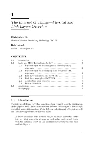 1
The Internet of Things—Physical and
Link Layers Overview
Christopher Siu
British Columbia Institute of Technology (BCIT)
Kris Iniewski
Redlen Technologies Inc.
CONTENTS
1.1 Introduction ...................................................... 1
1.2 Radio and MAC Technologies for IoT ........................... 2
1.2.1 Physical layer with existing radio frequency (RF)
standards ................................................ 3
1.2.2 Physical layer with emerging radio frequency (RF)
standards ................................................ 5
1.2.3 Link layer considerations for WUR ..................... 6
1.2.4 Link layer example—6LoWPAN ........................ 7
1.2.5 Application layer protocols .............................. 8
1.2.6 Future directions ........................................ 9
1.3 Conclusions ....................................................... 10
Bibliography ...................................................... 10
1.1 Introduction
The internet of things (IoT) has sometimes been referred to as the digitization
of the physical world. It is a confluence of different technologies at low-enough
costs that makes this possible. While different definitions of IoT exist, we will
use the following description for this book:
A device embedded with a sensor and/or actuator, connected to the
internet, that shares its information with other devices and hosts,
with the potential to act on this information based upon some rules
and intelligence.
1
 