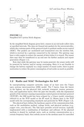 2 IoT and Low-Power Wireless
Senors µC
Media access
control
Media access
control
Gateway &
data filtering
End user
Data
analysis &
reporting
Internet
link
Cloud/data storage
Wireless link
FIGURE 1.1
Simplified IoT system block diagram.
In the simplified block diagram given later, sensors in an end node collect data
at specified intervals. The data are framed into packets by the microcontroller,
which also contains parts of the protocol stack to perform media access control
(MAC). The packets are modulated and transmitted over the wireless link,
which is received by a gateway connected to the internet. The gateway may
have a rules engine to reduce the amount of data before it is stored. The sensor
data may then be transferred to an end user for further analysis and report
generation (Figure 1.1).
Note that while the gateway may be mains powered, the sensor nodes will
be powered by battery and/or energy scavenging. Since it is not feasible to
change the battery regularly on a large number of sensor nodes, there is great
motivation to reduce the power consumption of end nodes as much as possible.
1.2 Radio and MAC Technologies for IoT
In conceptualizing computer networks, many of us have seen the 7-layer
open systems interconnection (OSI) model. The 7 layers, from the lowest
to the highest, are the physical, link, network, transport, session, presenta-
tion, and application layers. Over the past two decades, with the exponential
growth of the internet running transmission control protocol/internet protocol
(TCP/IP), the OSI model has been eclipsed by a 5-layer model, sometimes
referred to as the TCP model or the IP stack [1]. Shown later is the TCP
model with the corresponding standards and protocols for WiFi (Figure 1.2).
The physical layer defines the hardware aspects of the communication link,
such as the modulation method, voltage levels, and physical medium (e.g.,
copper wire, over-the-air). The link layer provides several services, typically
implemented with a combination of hardware and software. If the physical
medium is shared by multiple users, such as wireless communication on a
certain frequency band, then orderly access to the medium must be controlled
 
