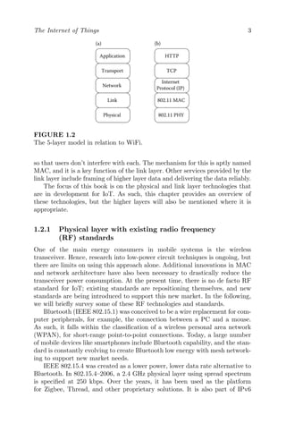 The Internet of Things 3
Link
Physical
Network
Transport
Application
802.11 MAC
802.11 PHY
Internet
Protocol (IP)
TCP
HTTP
(a) (b)
FIGURE 1.2
The 5-layer model in relation to WiFi.
so that users don’t interfere with each. The mechanism for this is aptly named
MAC, and it is a key function of the link layer. Other services provided by the
link layer include framing of higher layer data and delivering the data reliably.
The focus of this book is on the physical and link layer technologies that
are in development for IoT. As such, this chapter provides an overview of
these technologies, but the higher layers will also be mentioned where it is
appropriate.
1.2.1 Physical layer with existing radio frequency
(RF) standards
One of the main energy consumers in mobile systems is the wireless
transceiver. Hence, research into low-power circuit techniques is ongoing, but
there are limits on using this approach alone. Additional innovations in MAC
and network architecture have also been necessary to drastically reduce the
transceiver power consumption. At the present time, there is no de facto RF
standard for IoT; existing standards are repositioning themselves, and new
standards are being introduced to support this new market. In the following,
we will briefly survey some of these RF technologies and standards.
Bluetooth (IEEE 802.15.1) was conceived to be a wire replacement for com-
puter peripherals, for example, the connection between a PC and a mouse.
As such, it falls within the classification of a wireless personal area network
(WPAN), for short-range point-to-point connections. Today, a large number
of mobile devices like smartphones include Bluetooth capability, and the stan-
dard is constantly evolving to create Bluetooth low energy with mesh network-
ing to support new market needs.
IEEE 802.15.4 was created as a lower power, lower data rate alternative to
Bluetooth. In 802.15.4–2006, a 2.4 GHz physical layer using spread spectrum
is specified at 250 kbps. Over the years, it has been used as the platform
for Zigbee, Thread, and other proprietary solutions. It is also part of IPv6
 