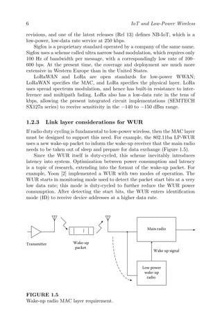 6 IoT and Low-Power Wireless
revisions, and one of the latest releases (Rel 13) defines NB-IoT, which is a
low-power, low-data rate service at 250 kbps.
Sigfox is a proprietary standard operated by a company of the same name.
Sigfox uses a scheme called ultra narrow band modulation, which requires only
100 Hz of bandwidth per message, with a correspondingly low rate of 100–
600 bps. At the present time, the coverage and deployment are much more
extensive in Western Europe than in the United States.
LoRaWAN and LoRa are open standards for low-power WWAN;
LoRaWAN specifies the MAC, and LoRa specifies the physical layer. LoRa
uses spread spectrum modulation, and hence has built-in resistance to inter-
ference and multipath fading. LoRa also has a low-data rate in the tens of
kbps, allowing the present integrated circuit implementations (SEMTECH
SX127n series) to receive sensitivity in the −140 to −150 dBm range.
1.2.3 Link layer considerations for WUR
If radio duty cycling is fundamental to low-power wireless, then the MAC layer
must be designed to support this need. For example, the 802.11ba LP-WUR
uses a new wake-up packet to inform the wake-up receiver that the main radio
needs to be taken out of sleep and prepare for data exchange (Figure 1.5).
Since the WUR itself is duty-cycled, this scheme inevitably introduces
latency into system. Optimization between power consumption and latency
is a topic of research, extending into the format of the wake-up packet. For
example, Yoon [2] implemented a WUR with two modes of operation. The
WUR starts in monitoring mode used to detect the packet start bits at a very
low data rate; this mode is duty-cycled to further reduce the WUR power
consumption. After detecting the start bits, the WUR enters identification
mode (ID) to receive device addresses at a higher data rate.
Main radio
Low power
wake-up
radio
Wake up signal
Wake-up
packet
Transmitter
FIGURE 1.5
Wake-up radio MAC layer requirement.
 