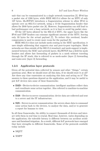 8 IoT and Low-Power Wireless
unit that can be communicated in a single network transaction [5]. IPv6 has
a packet size of 1280 bytes, while IEEE 802.15.4 allows for an MTU of only
127 bytes. 6LoWPAN introduces a fragmentation scheme to allow IPv6 to
operate over an 802.15.4 network, using a 11-bit fragmentation header that
allows for 2048 bytes packet size [6]. However, fragmentation can still lead to
bad performance over a lossy network, so it is best to avoid big packet sizes.
Of the 127 bytes allowed by the 802.15.4 MTU, the upper layers like the
IPv6 and UDP headers can consume significant amount of the MTU, leaving
only 33 bytes for the actual payload [7]. To reduce this overhead, header
compression is used to create more room for the payload [8].
IEEE 802.15.4 does not include mesh routing in the MAC specification; it
uses simple addressing that supports star and peer-to-peer topologies. Mesh
networks are thus outside of the 802.15.4 standard, and mesh support is imple-
mented between the MAC and network layers. 6LoWPAN has a field for mesh
headers and allows fast forwarding of packets in a mesh without traveling
through the IP stack; this is referred to as mesh-under (layer 2) forwarding
and route-over (layer 3) forwarding.
1.2.5 Application layer protocols
Given all the potential data collected by sensors and other “things,” certain
questions arise. How we should store all this data, if we should store it at all?
Are there any time constraints on analyzing this data and acting on it? The
answers to these questions depend on the application, and it may be useful to
put IoT devices into some of these frameworks:
• D2D—Device-to-device communication: intelligent machines collect data
and coordinate some action together. Also referred to machine-to-machine
communication.
• D2S—Device-to-server communication: device data are collected and sent
to a server and the IT infrastructure.
• S2S—Server-to-server communication: the servers share data to command
some action back to the devices, to analyze the data, and/or to generate
a report for humans to view.
In all these frameworks, the ability to connect thousands of devices and inter-
act with them in real time is crucial. Real time, however, varies depending on
the application; the tolerable latency is different between car accident avoid-
ance and farmland irrigation. As a result, different IoT protocols have emerged
that have strengths in different frameworks. Some of the protocols available
today include
• MQTT
• XMPP
 