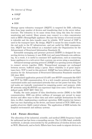 The Internet of Things 9
• AMQP
• CoAP
• DDS
Message queue telemetry transport (MQTT) is targeted for D2S, collecting
data from large number of devices and transferring that to the server infras-
tructure. The telemetry in its name stems from using this data for remote
monitoring and control. Many sensors may connect to a data concentrator
such as IBM’s MessageSight appliance. Because the latency of several seconds
is tolerable and the data transfer must be reliable, TCP instead of UDP is
used in the transport layer. By design, MQTT is meant for data transfer from
the end node to the IT infrastructure, and not useful for D2D communica-
tion. MQTT has been defined as a standard under the Organization for the
Advancement of Structured Information Standards [9].
Extensible messaging and presence protocol (XMPP) is designed for con-
necting devices to humans; it uses XML text and name@domain.com address-
ing. As a result, it is useful in consumer IoT applications, such as connecting
home appliances to a web server that a person can access using a smartphone.
Advanced message queuing protocol (AMQP) is a queuing system designed
to connect servers together (S2S). Transactional messages are exchanged
between servers, buffered using a queue. Since reliability is of great impor-
tance here, TCP is used in this protocol. AMQP has been defined as an Orga-
nization for the Advancement of Structured Information Standards standard
[10] since 2012.
Constrained application protocol (CoAP) uses HTTP commands like GET
and PUT for D2D communication. It is a web transfer protocol designed for
constrained nodes and constrained networks that are low power but lossy. The
end nodes are typically constrained in computing power and memory, while
IP networks using 6LoWPAN can experience high error rates. CoAP has been
defined under IETF RFC 7252 [11].
Finally, the main purpose of data distribution service (DDS) is for D2D
communication. DDS can deliver millions of messages per second to many
devices and offers ways to filter data and select multiple destinations for this
data, in effect, implementing a multicast operation. D2D requires low latency
that can vary depending on the device, and hence instead of TCP, DDS uses a
quality-of-service (QoS) control scheme. The application of DDS includes the
hospital environment and military systems.
1.2.6 Future directions
The allocation of the industrial, scientific, and medical (ISM) frequency bands
for unlicensed use has been a resounding success. The 2.4 GHz band, available
worldwide, is already overcrowded by the proliferation of wireless devices such
as WiFi, Bluetooth, and so forth. Efforts have been made to migrate devices to
 