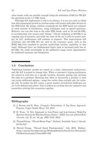 10 IoT and Low-Power Wireless
other bands, with one notable example being the definition of 802.11a WLAN
for operation in the 5.7 GHz band.
Although IoT deployment is still in its infancy, it is not too early to think
how this exponential growth in wireless nodes will coexist with other devices in
the ISM band. By design, wireless standards for the ISM bands are resistant
to some amount of interference, using techniques such as spread spectrum.
However, one can also look at the other ISM bands, such as 24 and 60 GHz,
to accommodate new sensors and “things.” Circuit technique at 60 GHz is an
ongoing area of research, and while the state of the art is still too power hun-
gry for IoT, performance will continue to improve. This improvement will
accelerate once 60 GHz ICs are used in the consumer space, such as the
IEEE 802.11ad standard to provide multi-Gbps wireless capability in this
band. Although there are fundamental limits such as increased path loss at
60 GHz, the small wavelengths in the millimeter range create opportunities
for advanced antennas and integration.
1.3 Conclusions
Traditional business models are based on a static information architecture,
and the IoT is poised to change that. When a customer’s buying preferences
are sensed in real time at a specific location, dynamic pricing may increase
the odds of a purchase. Knowing how often or intensively a product is used
can create additional options—usage fees rather than outright sale, for exam-
ple [12]. To realize the IoT vision, a great number of technical challenges are
yet to be defined and solved. This is indeed an exciting time for engineers and
researchers putting this ecosystem together.
Bibliography
[1] J. Kurose and K. Ross, Computer Networking: A Top-Down Approach,
Pearson, Upper Saddle River, NJ, 2013.
[2] D. Yoon, “A New Approach to Low-Power and Low-Latency Wake-Up
Receiver System for Wireless Sensor Nodes,” IEEE Journal of Solid State
Circuits, vol. 47, no. 10, pp. 2405–2419, 2012.
[3] Thread Group, “Thread Home Page,” [Online]. Available: http:// thread-
group.org/.
[4] Thread Group, “Thread Stack Fundamentals,” July 2015. [Online].
https://portal.threadgroup.org/DesktopModules/Inventures Document/
FileDownload.aspx?ContentID=633
 