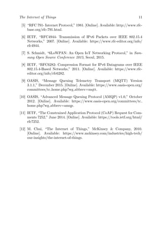 The Internet of Things 11
[5] “RFC 791- Internet Protocol,” 1981. [Online]. Available: http://www.rfc-
base.org/rfc-791.html.
[6] IETF, “RFC4944- Transmission of IPv6 Packets over IEEE 802.15.4
Networks,” 2007. [Online]. Available: https://www.rfc-editor.org/info/
rfc4944.
[7] S. Schmidt, “6LoWPAN: An Open IoT Networking Protocol,” in Sam-
sung Open Source Conference 2015, Seoul, 2015.
[8] IETF, “RFC6282- Compression Format for IPv6 Datagrams over IEEE
802.15.4-Based Networks,” 2011. [Online]. Available: https://www.rfc-
editor.org/info/rfc6282.
[9] OASIS, “Message Queuing Telemetry Transport (MQTT) Version
3.1.1,” December 2015. [Online]. Available: https://www.oasis-open.org/
committees/tc home.php?wg abbrev=mqtt.
[10] OASIS, “Advanced Message Queuing Protocol (AMQP) v1.0,” October
2012. [Online]. Available: https://www.oasis-open.org/committees/tc
home.php?wg abbrev=amqp.
[11] IETF, “The Constrained Application Protocol (CoAP) Request for Com-
ments 7252,” June 2014. [Online]. Available: https://tools.ietf.org/html/
rfc7252.
[12] M. Chui, “The Internet of Things,” McKinsey & Company, 2010.
[Online]. Available: https://www.mckinsey.com/industries/high-tech/
our-insights/the-internet-of-things.
 
