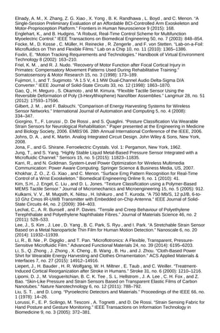 Elnady, A. M., X. Zhang, Z. G. Xiao , X. Yong , B. K. Randhawa , L. Boyd , and C. Menon. “A
Single-Session Preliminary Evaluation of an Affordable BCI-Controlled Arm Exoskeleton and
Motor-Proprioception Platform.” Frontiers in Human Neuroscience 9 (2015): 168.
Englehart, K., and B. Hudgins. “A Robust, Real-Time Control Scheme for Multifunction
Myoelectric Control.” IEEE Transactions on Biomedical Engineering 50, no. 7 (2003): 848–854.
Focke, M., D. Kosse , C. Müller, H. Reinecke , R. Zengerle , and F. von Stetten. “Lab-on-a-Foil:
Microfluidics on Thin and Flexible Films.” Lab on a Chip 10, no. 11 (2010): 1365–1386.
Foxlin, E. “Motion Tracking Requirements and Technologies.” Handbook of Virtual Environment
Technology 8 (2002): 163–210.
Friel, K. M. , and R. J. Nudo. “Recovery of Motor Function after Focal Cortical Injury in
Primates: Compensatory Movement Patterns Used During Rehabilitative Training.”
Somatosensory & Motor Research 15, no. 3 (1998): 173–189.
Fujimori, I., and T. Sugimoto. “A 1.5 V, 4.1 MW Dual-Channel Audio Delta-Sigma D/A
Converter.” IEEE Journal of Solid-State Circuits 33, no. 12 (1998): 1863–1870.
Gao, Q., H. Meguro , S. Okamoto , and M. Kimura. “Flexible Tactile Sensor Using the
Reversible Deformation of Poly (3-Hexylthiophene) Nanofiber Assemblies.” Langmuir 28, no. 51
(2012): 17593–17596.
Gilbert, J. M. , and F. Balouchi. “Comparison of Energy Harvesting Systems for Wireless
Sensor Networks.” International Journal of Automation and Computing 5, no. 4 (2008):
334–347.
Giorgino, T., F. Lorussi , D. De Rossi , and S. Quaglini. “Posture Classification Via Wearable
Strain Sensors for Neurological Rehabilitation.” Paper presented at the Engineering in Medicine
and Biology Society, 2006. EMBS’06. 28th Annual International Conference of the IEEE, 2006.
Johns, D. A. , and K. Martin. Analog Integrated Circuit Design. John Wiley & Sons, New York,
2008.
Jona, F., and G. Shirane. Ferroelectric Crystals. Vol. 1: Pergamon, New York, 1962.
Jung, T., and S. Yang. “Highly Stable Liquid Metal-Based Pressure Sensor Integrated with a
Microfluidic Channel.” Sensors 15, no. 5 (2015): 11823–11835.
Karri, R., and N. Goldman. System-Level Power Optimization for Wireless Multimedia
Communication: Power Aware Computing. Springer Science & Business Media, US, 2007.
Khokhar, Z. O., Z. G. Xiao , and C. Menon. “Surface Emg Pattern Recognition for Real-Time
Control of a Wrist Exoskeleton.” Biomedical Engineering Online 9, no. 1 (2010): 41.
Kim, S.H., J. Engel, C. Liu , and D. L. Jones. “Texture Classification using a Polymer-Based
MEMS Tactile Sensor.” Journal of Micromechanics and Microengineering 15, no. 5 (2005): 912.
Kulkarni, V. V., M. Muqsith, K. Niitsu , H. Ishikuro , and T. Kuroda. “A 750 Mb/S, 12 pJ/B, 6-to-
10 Ghz Cmos IR-UWB Transmitter with Embedded on-Chip Antenna.” IEEE Journal of Solid-
State Circuits 44, no. 2 (2009): 394–403.
Lechat, C., A. R. Bunsell , and P. Davies. “Tensile and Creep Behaviour of Polyethylene
Terephthalate and Polyethylene Naphthalate Fibres.” Journal of Materials Science 46, no. 2
(2011): 528–533.
Lee, J., S. Kim , J. Lee , D. Yang , B. C. Park, S. Ryu , and I. Park. “A Stretchable Strain Sensor
Based on a Metal Nanoparticle Thin Film for Human Motion Detection.” Nanoscale 6, no. 20
(2014): 11932–11939.
Li, R., B. Nie , P. Digiglio , and T. Pan. “Microflotronics: A Flexible, Transparent, Pressure-
Sensitive Microfluidic Film.” Advanced Functional Materials 24, no. 39 (2014): 6195–6203.
Li, S., Q. Zhong , J. Zhong , X. Cheng , B. Wang , B. Hu , and J. Zhou. “Cloth-Based Power
Shirt for Wearable Energy Harvesting and Clothes Ornamentation.” ACS Applied Materials &
Interfaces 7, no. 27 (2015): 14912–14916.
Liepert, J., H. Bauder , H. R. Wolfgang, W. H. Miltner , E. Taub , and C. Weiller. “Treatment-
Induced Cortical Reorganization after Stroke in Humans.” Stroke 31, no. 6 (2000): 1210–1216.
Lipomi, D. J., M. Vosgueritchian, B. C. K. Tee , S. L. Hellstrom , J. A. Lee , C. H. Fox , and Z.
Bao. “Skin-Like Pressure and Strain Sensors Based on Transparent Elastic Films of Carbon
Nanotubes.” Nature Nanotechnology 6, no. 12 (2011): 788–792.
Liu, S. T. , and D. Long. “Pyroelectric Detectors and Materials.” Proceedings of the IEEE 66, no.
1 (1978): 14–26.
Lorussi, F., E. P. Scilingo, M. Tesconi , A. Tognetti , and D. De Rossi. “Strain Sensing Fabric for
Hand Posture and Gesture Monitoring.” IEEE Transactions on Information Technology in
Biomedicine 9, no. 3 (2005): 372–381.
 