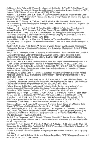 Mahbub, I., S. A. Pullano, H. Wang , S. K. Islam , A. S. Fiorillo , G. To , M. R. Mahfouz. “A Low-
Power Wireless Piezoelectric Sensor-Based Respiration Monitoring System Realized in CMOS
Process.” IEEE Sensors Journal 17, no. 6 (2017): 1858–1864.
Mahbub, I., S. Shamsir , and S. K. Islam. “A Low-Power Low-Data Rate Impulse Radio Ultra-
Wideband (IR-UWB) Transmitter.” International Journal of High Speed Electronics and Systems
26, no. 3 (2017): 1740013.
Matsuzaki, R., T. Keating , A. Todoroki , and N. Hiraoka. “Rubber-Based Strain Sensor
Fabricated Using Photolithography for Intelligent Tires.” Sensors and Actuators A: Physical 148,
no. 1 (2008): 1–9.
Mehrvarz, H. R. , and C. Y. Kwok. “A Novel Multi-Input Floating-Gate Mos Four-Quadrant
Analog Multiplier.” IEEE Journal of Solid-State Circuits 31, no. 8 (1996): 1123–1131.
Mercier, P. P., D. C. Daly , and A. P. Chandrakasan. “An Energy-Efficient All-Digital UWB
Transmitter Employing Dual Capacitively-Coupled Pulse-Shaping Drivers.” IEEE Journal of
Solid-State Circuits 44, no. 6 (2009): 1679–1688.
Mousavi Hondori, H. , and M. Khademi. “A Review on Technical and Clinical Impact of
Microsoft Kinect on Physical Therapy and Rehabilitation.” Journal of Medical Engineering 2014
(2014): 16
Murthy, G. R. S. , and R. S. Jadon. “A Review of Vision Based Hand Gestures Recognition.”
International Journal of Information Technology and Knowledge Management 2, no. 2 (2009):
405–410.
Naik, G. R., A. Acharyya , and H. T. Nguyen. “Classification of Finger Extension and Flexion of
EMG and Cyberglove Data with Modified ICA Weight Matrix.” Paper presented at the
Engineering in Medicine and Biology Society (EMBC), 2014. 36th Annual International
Conference of the IEEE, 2014.
Naik, G. R. , and D. K. Kumar. “Identification of Hand and Finger Movements Using Multi Run
ICA of Surface Electromyogram.” Journal of Medical Systems 36, no. 2 (2012): 841–851.
Pang, C., G.Y. Lee, T. Kim , S. M. Kim , H. N. Kim , S.H. Ahn , and K.Y. Suh. “A Flexible and
Highly Sensitive Strain-Gauge Sensor Using Reversible Interlocking of Nanofibres.” Nature
Materials 11, no. 9 (2012): 795.
Paradiso, R., G. Loriga , and N. Taccini. “A Wearable Health Care System Based on Knitted
Integrated Sensors.” IEEE Transactions on Information Technology in Biomedicine 9, no. 3
(2005): 337–344.
Phan, A. T., J. Lee, V. Krizhanovskii , Q. Le , S.K. Han , and S.G. Lee. “Energy-Efficient Low-
Complexity Cmos Pulse Generator for Multiband UWB Impulse Radio.” IEEE Transactions on
Circuits and Systems I: Regular Papers 55, no. 11 (2008): 3552–3563.
Pullano, S. A., A. S. Fiorillo, I. Mahbub , S. K. Islam , M. S. Gaylord , and V. Lorch. “Non-
invasive Integrated Wireless Breathing Monitoring System Based on a Pyroelectric
Transducer.” IEEE Sensors Conference, 2016, Orlando, USA, 30 Oct.–3 Nov.
Rosamond, W., K. Flegal , G. Friday , K. Furie , A. Go , K. Greenlund , Nancy H., et al. “Heart
Disease and Stroke Statistics A 2007 Update.” Circulation 115, no. 5 (2007): e69–e171.
Rosenfeld, J., M. Kozak , and E. G. Friedman. “A Bulk-Driven CMOS OTA with 68 dB DC
Gain.” Paper presented at the Electronics, Circuits and Systems, 2004. ICECS 2004.
Proceedings of the 2004 11th IEEE International Conference on, 2004.
Sackinger, E., and W. Guggenbuhl. “An Analog Trimming Circuit Based on a Floating-Gate
Device.” IEEE Journal of Solid-State Circuits 23, no. 6 (1988): 1437–1440.
Sánchez-Margallo, F. M., J. A. Sánchez-Margallo, J. B. Pagador , J. L. Moyano , J. Moreno ,
and J. Us®n. “Ergonomic assessment of hand movements in laparoscopic surgery using the
CyberGlove .” In Miller K. , Nielsen P. (eds) Computational Biomechanics for Medicine,
121–128: Springer, New York, NY, 2010.
Sardini, E., M. Serpelloni , and V. Pasqui. “Wireless Wearable T-Shirt for Posture Monitoring
During Rehabilitation Exercises.” IEEE Transactions on Instrumentation and Measurement 64,
no. 2 (2015): 439–448.
Shepherd, R. F., F. Ilievski, W. Choi , S. A. Morin , A. A. Stokes , A. D. Mazzeo , X. Chen , M.
Wang , and G. M. Whitesides. “Multigait Soft Robot.” Proceedings of the National Academy of
Sciences 108, no. 51 (2011): 20400–20403.
Starner, T. “Human-Powered Wearable Computing.” IBM Systems Journal 35, no. 3.4 (1996):
618–629.
Sturman, D. J. , and D. Zeltzer. “A Survey of Glove-Based Input.” IEEE Computer Graphics and
Applications 14, no. 1 (1994): 30–39.
 