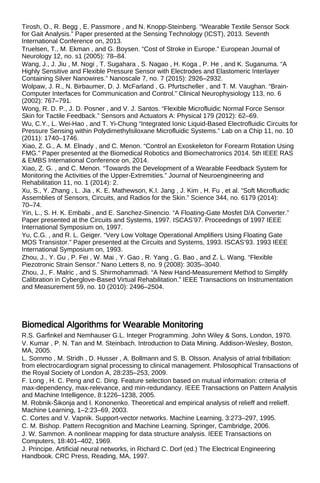 Tirosh, O., R. Begg , E. Passmore , and N. Knopp-Steinberg. “Wearable Textile Sensor Sock
for Gait Analysis.” Paper presented at the Sensing Technology (ICST), 2013. Seventh
International Conference on, 2013.
Truelsen, T., M. Ekman , and G. Boysen. “Cost of Stroke in Europe.” European Journal of
Neurology 12, no. s1 (2005): 78–84.
Wang, J., J. Jiu , M. Nogi , T. Sugahara , S. Nagao , H. Koga , P. He , and K. Suganuma. “A
Highly Sensitive and Flexible Pressure Sensor with Electrodes and Elastomeric Interlayer
Containing Silver Nanowires.” Nanoscale 7, no. 7 (2015): 2926–2932.
Wolpaw, J. R., N. Birbaumer, D. J. McFarland , G. Pfurtscheller , and T. M. Vaughan. “Brain-
Computer Interfaces for Communication and Control.” Clinical Neurophysiology 113, no. 6
(2002): 767–791.
Wong, R. D. P., J. D. Posner , and V. J. Santos. “Flexible Microfluidic Normal Force Sensor
Skin for Tactile Feedback.” Sensors and Actuators A: Physical 179 (2012): 62–69.
Wu, C.Y., L. Wei-Hao , and T. Yi-Chung “Integrated Ionic Liquid-Based Electrofluidic Circuits for
Pressure Sensing within Polydimethylsiloxane Microfluidic Systems.” Lab on a Chip 11, no. 10
(2011): 1740–1746.
Xiao, Z. G., A. M. Elnady , and C. Menon. “Control an Exoskeleton for Forearm Rotation Using
FMG.” Paper presented at the Biomedical Robotics and Biomechatronics 2014. 5th IEEE RAS
& EMBS International Conference on, 2014.
Xiao, Z. G. , and C. Menon. “Towards the Development of a Wearable Feedback System for
Monitoring the Activities of the Upper-Extremities.” Journal of Neuroengineering and
Rehabilitation 11, no. 1 (2014): 2.
Xu, S., Y. Zhang , L. Jia , K. E. Mathewson, K.I. Jang , J. Kim , H. Fu , et al. “Soft Microfluidic
Assemblies of Sensors, Circuits, and Radios for the Skin.” Science 344, no. 6179 (2014):
70–74.
Yin, L., S. H. K. Embabi , and E. Sanchez-Sinencio. “A Floating-Gate Mosfet D/A Converter.”
Paper presented at the Circuits and Systems, 1997. ISCAS’97. Proceedings of 1997 IEEE
International Symposium on, 1997.
Yu, C.G. , and R. L. Geiger. “Very Low Voltage Operational Amplifiers Using Floating Gate
MOS Transistor.” Paper presented at the Circuits and Systems, 1993. ISCAS’93. 1993 IEEE
International Symposium on, 1993.
Zhou, J., Y. Gu , P. Fei , W. Mai , Y. Gao , R. Yang , G. Bao , and Z. L. Wang. “Flexible
Piezotronic Strain Sensor.” Nano Letters 8, no. 9 (2008): 3035–3040.
Zhou, J., F. Malric , and S. Shirmohammadi. “A New Hand-Measurement Method to Simplify
Calibration in Cyberglove-Based Virtual Rehabilitation.” IEEE Transactions on Instrumentation
and Measurement 59, no. 10 (2010): 2496–2504.
Biomedical Algorithms for Wearable Monitoring
R.S. Garfinkel and Nemhauser G.L. Integer Programming. John Wiley & Sons, London, 1970.
V. Kumar , P. N. Tan and M. Steinbach. Introduction to Data Mining. Addison-Wesley, Boston,
MA, 2005.
L. Sornmo , M. Stridh , D. Husser , A. Bollmann and S. B. Olsson. Analysis of atrial fribillation:
from electrocardiogram signal processing to clinical management. Philosophical Transactions of
the Royal Society of London A, 28:235–253, 2009.
F. Long , H. C. Peng and C. Ding. Feature selection based on mutual information: criteria of
max-dependency, max-relevance, and min-redundancy. IEEE Transactions on Pattern Analysis
and Machine Intelligence, 8:1226–1238, 2005.
M. Robnik-Šikonja and I. Kononenko. Theoretical and empirical analysis of relieff and rrelieff.
Machine Learning, 1–2:23–69, 2003.
C. Cortes and V. Vapnik. Support-vector networks. Machine Learning, 3:273–297, 1995.
C. M. Bishop. Pattern Recognition and Machine Learning. Springer, Cambridge, 2006.
J. W. Sammon. A nonlinear mapping for data structure analysis. IEEE Transactions on
Computers, 18:401–402, 1969.
J. Principe. Artificial neural networks, in Richard C. Dorf (ed.) The Electrical Engineering
Handbook. CRC Press, Reading, MA, 1997.
 