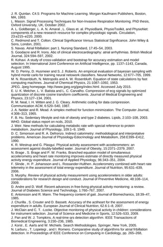 J. R. Quinlan. C4.5: Programs for Machine Learning. Morgan Kaufmann Publishers, Boston,
MA, 1993.
L. Mason. Signal Processing Techniques for Non-Invasive Respiration Monitoring. PhD thesis,
Oxford University, UK, October 2002.
A. L. Goldberger, L. A. N. Amaral , L. Glass et. al. PhysioBank, PhysioToolkit, and PhysioNet:
components of a new research resource for complex physiologic signals. Circulation,
23:e215–e220, 2000.
C. Redmond and T. Colton. Clinical Significance Versus Statistical Significance. John Wiley &
Sons, London, 2001.
S. Navas. Atrial fribillation: part 1. Nursing Standard, 17:45–54, 2003.
S. Goodacre and R. Irons. Abc of clinical electrocardiography: atrial arrhythmias. British Medical
Journal, 324:594–597, 2002.
R. Kohavi. A study of cross-validation and bootstrap for accuracy estimation and model
selection. In International Joint Conference on Artificial Intelligence, pp. 1137–1143, Canada,
August 1995.
W. D. Penny, D. Husmeier and S. J. Roberts. An empirical evaluation of bayesian sampling with
hybrid monte carlo for training neural netowork classifiers. Neural Networks, 12:677–705, 1999.
M. N. Rosenbluth, N. Metropolis and A. W. Rosenbluth. Equation of state calculations by fast
computing machines. Journal of Chemical Physics, 21:1087–1092, 1953.
JPEG. Jpeg homepage. http://www.jpeg.org/jpeg/index.html. Accessed July 2015.
E. U. K. Melcher, L. V. Batista and L. C. Carvalho. Compression of ecg signals by optimized
quantization of discrete cosine transform coefficients. Journal of Medical Engineering and
Physics, 23:127–134, 2001.
R. M. Neal, I. H. Witten and J. G. Cleary. Arithmetic coding for data compression.
Communication ACM, 6:520–540, 1987.
J. A. Nelder and R. Mead. A simplex method for function minimization. The Computer Journal,
4:308–313, 1965.
F. B. Hu. Sedentary lifestyle and risk of obesity and type 2 diabetes. Lipids, 2:103–108, 2003.
WHO. Global status report on ncds, 2010.
J. Weir. New methods for calculating metabolic rate with special reference to protein
metabolism. Journal of Physiology, 109:1–9, 1949.
D. C. Simonson and R. A. Defronzo. Indirect calorimetry: methodological and interpretative
problems. American Journal of Physiology-Edocrinology and Metabolism, 258:E399–E412,
1990.
K. R. Westrup and G. Plasgui. Physical activity assessment with accelerometers: an
assessment against doubly-labelled water. Journal of Obesity, 15:2371–2379, 2007.
N. Brage , S. Brage and P. W. Franks. Branched equation model of simultaneous
accelerometry and heart rate monitoring improves estimate of directly measured physical
activity energy expenditure. Journal of Applied Physiology, 96:343–351, 2004.
F. Slinde , H. P. Johansson and L. Rossander-Hulthen. Accelerometry combined with heart rate
telemetry in the assessment of total energy expenditure. Journal of Nutrition, 95:631–639,
2006.
S. Murphy. Review of physical activity measurement using accelerometers in older adults:
considerations for research design and conduct. Journal of Preventive Medicine, 48:108–114,
2009.
D. Andre and D. Wolf. Recent advances in free-living physical activity monitoring: a review.
Journal of Diabetes Science and Technology, 1:760–767, 2007.
E. Antonsson and R. Mann. The frequency content of gait. Journal of Biomechanics, 18:39–47,
1985.
J. Churilla , S. Crouter and D. Bassett. Accuracy of the actiheart for the assessment of energy
expenditure in adults. European Journal of Clinical Nutrition, 62.6:1–8, 2007.
J. McClain and C. T. -Locke. Objective monitoring of physical activity in children: considerations
for instrument selection. Journal of Science and Medicine in Sports, 12:526–533, 2009.
J. Pan and W. J. Tompkins. A real-time qrs detection algorithm. IEEE Transactions of
Biomedical Engineering, 3:230–236, 1985.
J. Korst , E. Aarts and W. Michiels. Search Methodologies. Springer, New York, 2005.
N. Larburu , T. Lopetegi , and I. Romero. Comparative study of algorithms for atrial fribillation
detection. In Proceedings of IEEE Conference on Computing in Cardiology, pp. 265–268,
 