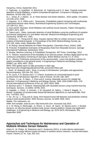 Hangzhou, China, September 2011.
F. Yaghouby , A. Ayatollahi , R. Bahramali , M. Yaghouby and A. H. Alavi. Towards automatic
detection of atrial fribillation: a hybrid computational approach. Computers in Biology and
Medicine, 40:919–930, 2010.
D. L. -Jones, R. J. Adams , et. al. Heart disease and stroke statistics - 2010 update. Circulation,
121:e46–e215, 2009.
S. Hugueny , D. A. Clifton and L. Tarassenko. Probabilistic patient monitoring with multivariate
multimodal extreme value theory. Biomedical Engineering Systems and Technologies,
127:199–211, 2011.
S. Kara and M. Okandan. Atrial fribillation with artificial neural networks. Pattern Recognition,
40:2967–2973, 2007.
K. Tateno and L. Glass. Automatic detection of atrial fibrillation using the coefficient of variation
and density histograms of rr and deltarr intervals. Medical and Biological Engineering and
Computing, 39:664–671, 2001.
J. McNames , T. Thong and M. Aboy. Impulse rejection filter for artifact removal in spectral
analysis of biomedical signals. In Proceedings of the IEEE Medical Biology Society, pp.
145–148, Haifa, Israel, September 2004.
C. M. Bishop. Neural Networks for Pattern Recognition. Clarendon Press, Oxford, 1995.
M. Pimentel. Probabilistic Estimation of Respiratory Rate from Wearable Sensors. Springer
International Publishing, Switzerland, 2015.
K. Murphy. Machine Learning: A Probabilistic Perspective. MIT Press, Cambridge, 2012.
M. H. -Silveira. Assessment of the feasibility of an ultra-low power, wireless digital patch for the
continuous ambulatory monitoring of vital signs. British Medical Journal, 5:1–9, 2015.
M. H. -Silveira. Preliminary assessment of the sensiumvitals : a low-cost wireless solution for
patient surveillance in the general wards. In Engineering in Medicine and Biology Society
(EMBC), pp. 4931–4937, 2015.
WHO. Who global report on falls prevention in older age.
http://www.who.int/ageing/publications/Falls_prevention7Marc.pdf.
L. Seed , M. Mubashir and L. Shao. A survey on fall detection: principles and approaches.
Neurocomputing, 100:144–152, 2013.
G. M. Lyons, A. K. Bourke and J. V. O’brien. Evaluation of a threshold-based tri-axial
accelerometer fall detection algorithm. Gait & Posture, 26:194–199, 2007.
D. Chang , J. Luk , R. Bajcs , J. Chen and K. Kwong. Wearable sensors for reliable fall
detection. In Engineering in Medicine and Biology Society, 2005. IEEE-EMBS 2005. 27th
Annual International Conference of the, pp. 3551–3554, 2006.
B. Barshan and A. T. Özdemir. Detecting falls with wearable sensors using machine learning
techniques. Sensors, 14:10691–10708, 2014.
A. Cappello , L. Chiari , K. Aminian , J. M. Hausdorff, W. Zijlstra , J. Klenk E. Bagalà , C.
Becker. Evaluation of accelerometer-based fall detection algorithms on real-world falls. PloS
one, 7:e37062, 2012.
Y. Ge , M. Liu , L. Tong and Q. Song. Hmm-based human fall detection and prediction method
using tri-axial accelerometer. IEEE Sensors Journal, 13:1849–1856, 2013.
Matlab. The mathworks, inc.
ARM. Keil compiler, tools by arm. http://www.keil.com/. Accessed July 2015.
A. C. W. Wong, D. McDonagh , O. Omeni , C. Nunn , M. Harris , M. Silveira and A. J. Burdett.
Sensium: an ultra-low-power wireless body sensor netowrk platform: Design and application
challenges. In Engineering in Medicine and Biology, pp. 6576–6579, Minneapolis, MN,
September 2009.
Approaches and Techniques for Maintenance and Operation of
Multisink Wireless Sensor Networks
Aslam N., W. Philips, W. Robertson and S. Sivakumar (2011). A multi-criterion optimization
technique for energy efficient cluster formation in wireless sensor networks. Journal Information
Fusion, Volume 12, no. 3 pp. 202–212.
 