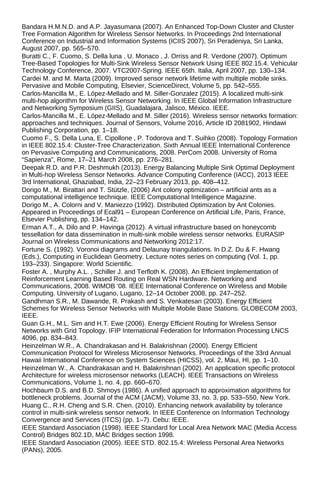 Bandara H.M.N.D. and A.P. Jayasumana (2007). An Enhanced Top-Down Cluster and Cluster
Tree Formation Algorithm for Wireless Sensor Networks. In Proceedings 2nd International
Conference on Industrial and Information Systems (ICIIS 2007), Sri Peradeniya, Sri Lanka,
August 2007, pp. 565–570.
Buratti C., F. Cuomo, S. Della luna , U. Monaco , J. Orriss and R. Verdone (2007). Optimum
Tree-Based Topologies for Multi-Sink Wireless Sensor Network Using IEEE 802.15.4. Vehicular
Technology Conference, 2007. VTC2007-Spring. IEEE 65th. Italia, April 2007, pp. 130–134.
Cardei M. and M. Marta (2009). Improved sensor network lifetime with multiple mobile sinks.
Pervasive and Mobile Computing, Elsevier, ScienceDirect, Volume 5, pp. 542–555.
Carlos-Mancilla M., E. López-Mellado and M. Siller-Gonzalez (2015). A localized multi-sink
multi-hop algorithm for Wireless Sensor Networking. In IEEE Global Information Infrastructure
and Networking Symposium (GIIS), Guadalajara, Jalisco, México. IEEE.
Carlos-Mancilla M., E. López-Mellado and M. Siller (2016). Wireless sensor networks formation:
approaches and techniques. Journal of Sensors, Volume 2016, Article ID 2081902, Hindawi
Publishing Corporation, pp. 1–18.
Cuomo F., S. Della Luna, E. Cipollone , P. Todorova and T. Suihko (2008). Topology Formation
in IEEE 802.15.4: Cluster-Tree Characterization. Sixth Annual IEEE International Conference
on Pervasive Computing and Communications, 2008. PerCom 2008. University of Roma
“Sapienza”, Rome, 17–21 March 2008, pp. 276–281.
Deepak R.D. and P.R. Deshmukh (2013). Energy Balancing Multiple Sink Optimal Deployment
in Multi-hop Wireless Sensor Networks. Advance Computing Conference (IACC), 2013 IEEE
3rd International, Ghaziabad, India, 22–23 February 2013, pp. 408–412.
Dorigo M., M. Birattari and T. Stützle, (2006) Ant colony optimization – artificial ants as a
computational intelligence technique. IEEE Computational Intelligence Magazine.
Dorigo M., A. Colorni and V. Maniezzo (1992). Distributed Optimization by Ant Colonies.
Appeared in Proceedings of Ecal91 – European Conference on Artificial Life, Paris, France,
Elsevier Publishing, pp. 134–142.
Erman A.T., A. Dilo and P. Havinga (2012). A virtual infrastructure based on honeycomb
tessellation for data dissemination in multi-sink mobile wireless sensor networks. EURASIP
Journal on Wireless Communications and Networking 2012:17.
Fortune S. (1992). Voronoi diagrams and Delaunay triangulations. In D.Z. Du & F. Hwang
(Eds.), Computing in Euclidean Geometry. Lecture notes series on computing (Vol. 1, pp.
193–233). Singapore: World Scientific.
Foster A. , Murphy A.L. , Schiller J. and Terfloth K. (2008). An Efficient Implementation of
Reinforcement Learning Based Routing on Real WSN Hardware. Networking and
Communications, 2008. WIMOB ‘08. IEEE International Conference on Wireless and Mobile
Computing. University of Lugano, Lugano, 12–14 October 2008, pp. 247–252.
Gandhman S.R., M. Dawande, R. Prakash and S. Venkatesan (2003). Energy Efficient
Schemes for Wireless Sensor Networks with Multiple Mobile Base Stations. GLOBECOM 2003,
IEEE.
Guan G.H., M.L. Sim and H.T. Ewe (2006). Energy Efficient Routing for Wireless Sensor
Networks with Grid Topology. IFIP International Federation for Information Processing LNCS
4096, pp. 834–843.
Heinzelman W.R., A. Chandrakasan and H. Balakrishnan (2000). Energy Efficient
Communication Protocol for Wireless Microsensor Networks. Proceedings of the 33rd Annual
Hawaii International Conference on System Sciences (HICSS), vol. 2, Maui, HI, pp. 1–10.
Heinzelman W., A. Chandrakasan and H. Balakrishnan (2002). An application specific protocol
Architecture for wireless microsensor networks (LEACH). IEEE Transactions on Wireless
Communications, Volume 1, no. 4, pp. 660–670.
Hochbaum D.S. and B.D. Shmoys (1986). A unified approach to approximation algorithms for
bottleneck problems. Journal of the ACM (JACM), Volume 33, no. 3, pp. 533–550, New York.
Huang C., R.H. Cheng and S.R. Chen. (2010). Enhancing network availability by tolerance
control in multi-sink wireless sensor network. In IEEE Conference on Information Technology
Convergence and Services (ITCS) (pp. 1–7). Cebu: IEEE.
IEEE Standard Association (1998). IEEE Standard for Local Area Network MAC (Media Access
Control) Bridges 802.1D, MAC Bridges section 1998.
IEEE Standard Association (2005). IEEE STD. 802.15.4: Wireless Personal Area Networks
(PANs), 2005.
 