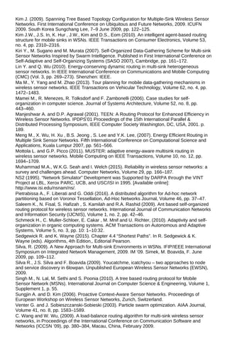 Kim J. (2009). Spanning Tree Based Topology Configuration for Multiple-Sink Wireless Sensor
Networks. First International Conference on Ubiquitous and Future Networks, 2009. ICUFN
2009. South Korea Sungchang Lee, 7–9 June 2009, pp. 122–125.
Kim J.W., J.S. In, K. Hur , J.W., Kim and D.S., Eom (2010). An intelligent agent-based routing
structure for mobile sinks in WSNs. IEEE Transactions on Consumer Electronics, Volume 53,
no. 4, pp. 2310–2316.
Kiri Y., M. Sugano and M. Murata (2007). Self-Organized Data-Gathering Scheme for Multi-sink
Sensor Networks Inspired by Swarm Intelligence. Published in First International Conference on
Self-Adaptive and Self-Organizing Systems (SASO 2007), Cambridge, pp. 161–172.
Lin Y. and Q. Wu (2010). Energy-conserving dynamic routing in multi-sink heterogeneous
sensor networks. In IEEE International Conference on Communications and Mobile Computing
(CMC) (Vol. 3, pp. 269–273). Shenzhen: IEEE.
Ma M., Y. Yang and M. Zhao (2013). Tour planning for mobile data-gathering mechanisms in
wireless sensor networks. IEEE Transactions on Vehicular Technology, Volume 62, no. 4, pp.
1472–1483.
Mamei M., R. Menezes, R. Tolksdorf and F. Zambonelli (2006). Case studies for self-
organization in computer science. Journal of Systems Architecture, Volume 52, no. 8, pp.
443–460.
Manjeshwar A. and D.P. Agrawal (2001). TEEN: A Routing Protocol for Enhanced Efficiency in
Wireless Sensor Networks. IPDPS’01 Proceedings of the 15th International Parallel &
Distributed Processing Symposium, IEEE Computer Society Washington, DC, USA, 2001. p.
189.
Meng M., X. Wu, H. Xu , B.S. Jeong , S. Lee and Y.K. Lee, (2007). Energy Efficient Routing in
Multiple Sink Sensor Networks. Fifth International Conference on Computational Science and
Applications, Kuala Lumpur 2007, pp. 561–566.
Mottola L. and G.P. Picco (2011). MUSTER: adaptive energy-aware multisink routing in
wireless sensor networks. Mobile Computing on IEEE Transactions, Volume 10, no. 12, pp.
1694–1709.
Muhammad M.A., W.K.G. Seah and I. Welch (2015). Reliability in wireless sensor networks: a
survey and challenges ahead. Computer Networks, Volume 29, pp. 166–187.
NS2 (1995). “Network Simulator” Development was Supported by DARPA through the VINT
Project at LBL, Xerox PARC, UCB, and USC/ISI in 1995. [Available online]:
http://www.isi.edu/nsnam/ns/.
Pietrabissa A., F. Liberati and G. Oddi (2016). A distributed algorithm for Ad-hoc network
partitioning based on Voronoi Tessellation, Ad-Hoc Networks Journal, Volume 46, pp. 37–47.
Saleem K., N. Fisal, S. Hafizah , S. Kamilah and R.A. Rashid (2009). Ant based self-organized
routing protocol for wireless sensor networks. International Journal of Communication Networks
and Information Security (IJCNIS), Volume 1, no. 2, pp. 42–46.
Schmeck H., C. Muller-Schloer, E. Cakar , M. Mnif and U. Richter, (2010). Adaptivity and self-
organization in organic computing systems. ACM Transactions on Autonomous and Adaptive
Systems, Volume 5, no. 3, pp. 10: 1–10:32.
Sedgewick R. and K. Wayne (2015). Chapter 4.4 “Shortest Paths”. In R. Sedgewick & K.
Wayne (eds). Algorithms, 4th Edition,, Editorial Pearson.
Silva, R. (2009). A New Approach for Multi-sink Environments in WSNs. IFIP/IEEE International
Symposium on Integrated Network Management, 2009. IM ‘09. Simek, M. Boavida, F. June
2009, pp. 109–112.
Silva R., J.S. Silva and F. Boavida (2009). Youcatchme, icatchyou – two approaches to node
and service discovery in 6lowpan. Unpublished European Wireless Sensor Networks (EWSN),
2009.
Singh M., N. Lal, M. Sethi and S. Poonia (2010). A tree based routing protocol for Mobile
Sensor Network (MSNs). International Journal on Computer Science & Engineering, Volume 1,
Supplement 1, p. 55.
Sungjin A. and D. Kim (2006). Proactive Context-Aware Sensor Networks. Proceedings of
European Workshop on Wireless Sensor Networks, Zurich, Switzerland.
Venter G. and J. Sobieszczanski-Sobieski (2003). Particle swarm optimization. AIAA Journal,
Volume 41, no. 8, pp. 1583–1589.
C. Wang and W. Wu, (2009). A load-balance routing algorithm for multi-sink wireless sensor
networks, in Proceedings of the International Conference on Communication Software and
Networks (ICCSN ’09), pp. 380–384, Macau, China, February 2009.
 