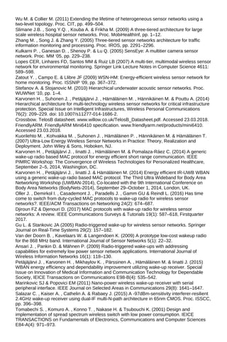 Wu M. & Collier M. (2011) Extending the lifetime of heterogeneous sensor networks using a
two-level topology. Proc. CIT, pp. 499–504.
Slimane J.B. , Song Y.Q. , Kouba A. & Frikha M. (2009) A three-tiered architecture for large
scale wireless hospital sensor networks. Proc. MobiHealthInf, pp. 1–12.
Zhang M. , Song J. & Zhang Y. (2005) Three-tiered sensor networks architecture for traffic
information monitoring and processing. Proc. IROS, pp. 2291–2296.
Kulkarni P. , Ganesan D. , Shenoy P. & Lu Q. (2005) SensEye: A multitier camera sensor
network. Proc. MM ‘05, pp. 229–238.
Lopes CER, Linhares FD, Santos MM & Ruiz LB (2007) A multi-tier, multimodal wireless sensor
network for environmental monitoring. Springer Link Lecture Notes in Computer Science 4611:
589–598.
Zatout Y. , Campo E. & Llibre JF (2009) WSN-HM: Energy-efficient wireless sensor network for
home monitoring. Proc. ISSNIP ‘09, pp. 367–372.
Stefanov A. & Stojanovic M. (2010) Hierarchical underwater acoustic sensor networks. Proc.
WUWNet ‘10, pp. 1–4.
Karvonen H. , Suhonen J. , Petäjäjärvi J. , Hämäläinen M. , Hännikäinen M. & Pouttu A. (2014)
Hierarchical architecture for multi-technology wireless sensor networks for critical infrastructure
protection. Special Issue on Intelligent Infrastructures, Wireless Personal Communications
76(2): 209–229. doi: 10.1007/s11277-014-1686-2.
Crossbow. TelosB datasheet. www.willow.co.uk/TelosB_Datasheet.pdf. Accessed 23.03.2018.
FriendlyARM. FriendlyARM Mini6410 specification. www.friendlyarm.net/products/mini6410.
Accessed 23.03.2018.
Kuorilehto M. , Kohvakka M. , Suhonen J. , Hämäläinen P. , Hännikäinen M. & Hämäläinen T.
(2007) Ultra-Low Energy Wireless Sensor Networks in Practice: Theory, Realization and
Deployment. John Wiley & Sons, Hoboken, NJ.
Karvonen H. , Petäjäjärvi J. , Iinatti J. , Hämäläinen M. & Pomalaza-Ráez C. (2014) A generic
wake-up radio based MAC protocol for energy efficient short range communication. IEEE
PIMRC Workshop: The Convergence of Wireless Technologies for Personalized Healthcare,
September 2–5, 2014, Washington, DC.
Karvonen H. , Petäjäjärvi J. , Iinatti J. & Hämäläinen M. (2014) Energy efficient IR-UWB WBAN
using a generic wake-up radio based MAC protocol. The Third Ultra Wideband for Body Area
Networking Workshop (UWBAN-2014), Co-located with the 9th International Conference on
Body Area Networks (BodyNets-2014), September 29–October 1, 2014, London, UK.
Oller J. , Demirkol I. , Casademont J. , Paradells J. , Gamm GU & Reindl L. (2016) Has time
come to switch from duty-cycled MAC protocols to wake-up radio for wireless sensor
networks?. IEEE/ACM Transactions on Networking 24(2): 674–687.
Djiroun FZ & Djenouri D. (2017) MAC protocols with wake-up radio for wireless sensor
networks: A review. IEEE Communications Surveys & Tutorials 19(1): 587–618, Firstquarter
2017.
Gu L. & Stankovic JA (2005) Radio-triggered wake-up for wireless sensor networks. Springer
Journal on Real-Time Systems 29(2): 157–182.
Van der Doorn B. , Kavelaars W. & Langendoen K. (2009) A prototype low-cost wakeup radio
for the 868 MHz band. International Journal of Sensor Networks 5(1): 22–32.
Ansari J. , Pankin D. & Mähnen P. (2009) Radio-triggered wake-ups with addressing
capabilities for extremely low power sensor network applications. International Journal of
Wireless Information Networks 16(1): 118–130.
Petäjäjärvi J. , Karvonen H. , Mikhaylov K. , Pärssinen A. , Hämäläinen M. & Iinatti J. (2015)
WBAN energy efficiency and dependability improvement utilizing wake-up receiver. Special
Issue on Innovation of Medical Information and Communication Technology for Dependable
Society, IEICE Transactions on Communications E98-B(4): 535–542.
Marinkovic SJ & Popovici EM (2011) Nano-power wireless wake-up receiver with serial
peripheral interface. IEEE Journal on Selected Areas in Communications 29(8): 1641–1647.
Salazar C. , Kaiser A. , Cathelin A. & Rabaey J. (2015) A -97dBm-sensitivity interferer-resilient
2.4GHz wake-up receiver using dual-IF multi-N-path architecture in 65nm CMOS. Proc. ISSCC,
pp. 396–398.
Tomabechi S. , Komuro A. , Konno T. , Nakase H. & Tsubouchi K. (2001) Design and
implementation of spread spectrum wireless switch with low power consumption. IEICE
TRANSACTIONS on Fundamentals of Electronics, Communications and Computer Sciences
E84-A(4): 971–973.
 