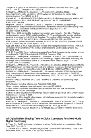 Jiang H. et al. (2017) A 4.5 nW wake-up radio with -69 dBm sensitivity. Proc. ISSCC, pp.
416–417. doi: 10.1109/ISSCC.2017.7870438.
Petäjäjärvi J. , Mikhaylov K. , Karvonen H. , Vuohtoniemi R. & Iinatti J. (2016)
Superregenerative wake-up receiver with 20 μW power consumption for human body
communications. Proc. NTMS, pp. 1–5.
Cheng K.W. , Lin JS & Chen SE (2016) Reference-less ultra-low-power wake-up receiver with
noise suppression. Proc. URSI AP-RASC, pp. 994–997. doi: 10.1109/URSIAP-
RASC.2016.7601309.
Magno M. , Jelicic V. , Srbinovski B. , Bilas V. , Popovici E. & Benini L. (2016) Design,
implementation, and performance evaluation of a flexible low-latency Nanowatt wake-up radio
receiver. IEEE Transactions on Industrial Informatics 12(2): 633–644. doi:
10.1109/TII.2016.2524982.
IEEE (2011) IEEE standard for local and metropolitan area networks - Part 15.4: Wireless
medium access control (MAC) and physical layer (PHY) specifications for low-rate wireless
personal area networks (LR-WPANs). Standard, The Institute of Electrical and Electronics
Engineers, Inc. IEEE Std. 802.15.4-2011 (Revision of IEEE Std. 802.15.4-2006).
IEEE standard for low-rate wireless networks. In: IEEE Std. 802.15.4-2015 (Revision of IEEE
Std. 802.15.4-2011), pp. 1–709, April 22, 2016.
IEEE Std. 802.15.6-2012, “IEEE standard for local and metropolitan area networks - Part 15.6:
wireless body area networks,” The Institute of Electrical and Electronics Engineers, Inc,
Standard, 2012.
ETSI TC SmartBAN, “Smart body area networks (SmartBAN): Low complexity medium access
control (MAC)”, TS DTS/SmartBAN(14) 006001r5, December 2014.
Petäjäjärvi J. , Mikhaylov K. , Pettissalo M. , Janhunen J. & Iinatti J. (2017) Performance of a
low-power wide-area network based on LoRa technology: Doppler robustness, scalability, and
coverage. SAGE International Journal of Distributed Sensor Networks 13(3): 1–16. doi:
10.1177/1550147717699412.
Petäjäjärvi J. , Mikhaylov K. , Yasmin R. , Hämäläinen M. & Iinatti J. (2017) Evaluation of LoRa
LPWAN technology for indoor remote health and wellbeing monitoring. Springer International
Journal of Wireless Information Networks 24(2): 1–13. doi: 10.1007/s10776-017-0341-8.
Petäjäjärvi J. , Mikhaylov K. , Vuohtoniemi R. , Karvonen H. & Iinatti J. (2016) On the human
body communications: Wake-up receiver design and channel characterization. EURASIP
Journal on Wireless Communications and Networking 2016(179): 1–17.doi: 10. 1186/s13638-
016-0674-5.
Semtech, SX1272 datasheet: SX1272/73 - 860 MHz to 1020 MHz low power long range
transceiver.
LoRa Alliance. www.lora-alliance.org/. Accessed 23.03.2018.
Sigfox company webpage. www.sigfox.com/. Accessed 23.03.2018.
Axsem, AX5043 datasheet: Advanced high performance ASK and FSK narrow-band
transceiver for 70-1050 MHz range.
Gartner, “Gartner says the internet of things installed base will grow to 26 billion units by 2020”,
Press release, January 2, 2014.
ABI Research, “More than 30 billion devices will wirelessly connect to the internet of everything
in 2020”, Press release, May 2013.
Karvonen H. , Petäjäjärvi J. , Niemela V. , Hämäläinen M. , Iinatti J. & Kohno R. (2017) Energy
efficient UWB-WUR dual-radio solution for WBANs. 11th International Symposium on Medical
Information and Communication Technology (ISMICT), Lisbon, pp. 64–68.
Texas Instruments, CC2420 datasheet: 2.4 GHz IEEE 802.15.4/Zigbee-ready RF transceiver.
All-Digital Noise-Shaping Time-to-Digital Converters for Mixed-Mode
Signal Processing
F. Yuan, Ed., CMOS time-mode circuits and systems: Fundamentals and applications. New
York: CRC Press, 2015.
T. Yoshiaki and A. Takeshi, “Simple voltage-to-time converter with high linearity,” IEEE Trans.
Instrument. Meas., vol. 20, no. 2, pp. 120–122, May 1971.
 