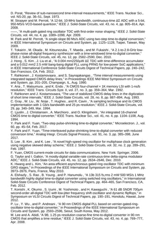 D. Porat, “Review of sub-nanosecond time-interval measurements,” IEEE Trans. Nuclear Sci.,
vol. NS-20, pp. 36–51, Sept. 1973.
M. Straayer and M. Perrott, “A 12-bit, 10-MHz bandwidth, continuous-time ΔΣ ADC with a 5-bit,
950-MS/s VCO-based quantizer,” IEEE J. Solid-State Circuits, vol. 43, no. 4, pp. 805–814, Apr.
2008.
——, “A multi-path gated ring oscillator TDC with first-order noise shaping,” IEEE J. Solid-State
Circuits, vol. 44, no. 4, pp. 1089–1098, Apr. 2009.
M. Park and M. Perrott, “A single-slope 80 Ms/s ADC using two-step time-to-digital conversion,”
in IEEE International Symposium on Circuits and System, pp. 1125–1128, Taipei, Taiwan, May
2009.
T. Tokairin , M. Okada , M. Kitsunezuka , T. Maeda , and M. Fukaishi , “A 2.1-to-2.8-GHz low-
phase-noise all-digital frequency synthesizer with a time-windowed time-to-digital converter,”
IEEE J. Solid-State Circuits, vol. 45, no. 12, pp. 2582–2590, Dec. 2010.
J. Hong , S. Kim , J. Liu et al., “A 0.004 mm2250μW ΔΣ TDC with time-difference accumulator
and a 0.012 mm2 2.5 mW bang-bang digital PLL using PRNG for low-power SoC applications,”
in IEEE International Conference Solid-State Circuits Digest of Technical Papers, pp. 240–242,
San Francisco, CA, Feb. 2012.
T. Rahkonen , J. Kostamovaara , and S. Saynajakangas , “Time interval measurements using
integrated tapped CMOS delay lines,” in Proceedings IEEE Mid-West Symposium on Circuits
and System, pp. 201–205, Champaign, IL, Aug. 1990.
Y. Aria , T. Matsumura , and K. Endo , “A CMOS four-channel × 1K memory LSI with 1-ns/b
resolution,” IEEE Trans. Circuits Syst. II, vol. 27, no. 3, pp. 359–364, Mar. 1992.
T. Rahkonen and J. Kostamovaara, “The use of stabilized CMOS delay lines in the digitization
of short time intervals,” IEEE J. Solid-State Circuits, vol. 28, no. 8, pp. 887–894, Aug. 1993.
C. Gray , W. Liu , W. Noije , T. Hughes , and R. Cavin , “A sampling technique and its CMOS
implementation with 1 Gb/s bandwidth and 25 ps resolution,” IEEE J. Solid-State Circuits, vol.
29, pp. 340–349, Mar. 1994.
C. Ljuslin , J. Christiansen , A. Marchioro , and O. Klingsheim , “An integrated 16-channel
CMOS time to digital converter,” IEEE Trans. Nuclear Sci., vol. 41, no. 4, pp. 1104–1108, Aug.
1994.
Y. Park and F. Yuan, “Two-step pulse-shrinking time-to-digital converter,” Microelectron. J., vol.
60, pp. 45–54, Feb. 2017.
Y. Park and F. Yuan, “Time-interleaved pulse-shrinking time-to-digital converter with reduced
conversion time,” Analog Integr. Circuits Signal Process., vol. 91, no. 3, pp. 385–398, June
2017.
S. Lee , B. Kim , and K. Lee , “A novel high-speed ring oscillator for multiphase clock generation
using negative skewed delay scheme,” IEEE J. Solid-State Circuits, vol. 32, no. 2, pp. 289–291,
Feb. 1997.
F. Yuan, CMOS current-mode circuits for data communications. New York: Springer, 2006.
G. Taylor and I. Galton, “A mostly-digital variable-rate continuous-time delta-sigma modulator
ADC,” IEEE J. Solid-State Circuits, vol. 45, no. 12, pp. 2634–2646, Dec. 2010.
K. Hwang and L. Kim, “An area efficient asynchronous gated ring oscillator TDC with minimum
GRO stages,” in Proceedings of the IEEE International Symposium on Circuits and System, pp.
3973–3976, Paris, France, May 2010.
A. Elshazly , S. Rao , B. Young , and P. Hanumolu , “A 13b 315 fs,rms 2 mW 500 MS/s 1 MHz
bandwidth highly digital time-to-digital converter using switched ring oscillators,” in International
Solid-State Circuits Conference Digest of Technical Papers, pp. 464–465, San Francisco, CA,
Feb. 2012.
T. Konishi , K. Okumo , S. Izumi , M. Yoshimoto , and H. Kawaguchi , “A 61 dB SNDR 700μm
second-order all-digital TDC with low-jitter frequency shift oscillator and dynamic flipflops,” in
Symposium on VLSI Circuits Digest of Technical Papers, pp. 190–191, Honolulu, Hawaii, June
2012.
P. Lu , Y. Wu , and P. Andreani , “A 90 nm CMOS digital PLL based on vernier-gated-ring-
oscillator time-to-digital converter,” in Proceedings of the IEEE International Symposium on
Circuits and System, pp. 2593–2596, Seoul, South Korea, May 2012.
M. Lee and A. Abidi, “A 9B, 1.25 ps resolution coarse-fine time-to-digital converter in 90 nm
CMOS that amplifies a time residue,” IEEE J. Solid-State Circuits, vol. 43, no. 4, pp. 769–777,
Apr. 2008.
 