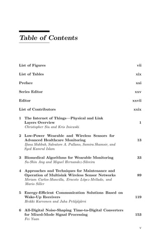 Table of Contents
List of Figures vii
List of Tables xix
Preface xxi
Series Editor xxv
Editor xxvii
List of Contributors xxix
1 The Internet of Things—Physical and Link
Layers Overview 1
Christopher Siu and Kris Iniewski
2 Low-Power Wearable and Wireless Sensors for
Advanced Healthcare Monitoring 13
Ifana Mahbub, Salvatore A. Pullano, Samira Shamsir, and
Syed Kamrul Islam
3 Biomedical Algorithms for Wearable Monitoring 33
Su-Shin Ang and Miguel Hernandez-Silveira
4 Approaches and Techniques for Maintenance and
Operation of Multisink Wireless Sensor Networks 89
Miriam Carlos-Mancilla, Ernesto López-Mellado, and
Mario Siller
5 Energy-Efficient Communication Solutions Based on
Wake-Up Receivers 119
Heikki Karvonen and Juha Petäjäjärvi
6 All-Digital Noise-Shaping Time-to-Digital Converters
for Mixed-Mode Signal Processing 153
Fei Yuan
v
 