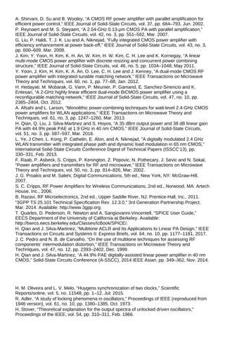 A. Shirvani, D. Su and B. Wooley, “A CMOS RF power amplifier with parallel amplification for
efficient power control,” IEEE Journal of Solid-State Circuits, vol. 37, pp. 684–793, Jun. 2002.
P. Reynaert and M. S. Steyaert, “A 2.54-GHz 0.13-μm CMOS PA with parallel amplification,”
IEEE Journal of Solid-State Circuits, vol. 42, no. 3, pp. 551–562, Mar. 2007.
G. Liu, P. Haldi, T. J. K. Liu and A. Niknejad, “Fully integrated CMOS power amplifier with
efficiency enhancement at power back-off,” IEEE Journal of Solid-State Circuits, vol. 43, no. 3,
pp. 600–609, Mar. 2008.
J. Kim, Y. Yoon, H. Kim, K. H. An, W. Kim, H. W. Kim, C. H. Lee and K. Kornegay, “A linear
multi-mode CMOS power amplifier with discrete resizing and concurrent power combining
structure,” IEEE Journal of Solid-State Circuits, vol. 46, no. 5, pp. 1034–1048, May 2011.
Y. Yoon, J. Kim, H. Kim, K. A. An, O. Lee, C. H. Lee and J. Kenney, “A dual-mode CMOS RF
power amplifier with integrated tunable matching network,” IEEE Transactions on Microwave
Theory and Techniques, vol. 60, no. 1, pp. 77–88, Jan. 2012.
H. Hedayati, M. Mobarak, G. Varin, P. Meunier, P. Gamand, E. Sanchez-Sinencio and K.
Entesari, “A 2-GHz highly linear efficient dual-mode BiCMOS power amplifier using a
reconfigurable matching network,” IEEE Journal of Solid-State Circuits, vol. 47, no. 10, pp.
2385–2404, Oct. 2012.
A. Afsahi and L. Larson, “Monolithic power-combining techniques for watt-level 2.4-GHz CMOS
power amplifiers for WLAN applications,” IEEE Transactions on Microwave Theory and
Techniques, vol. 61, no. 3, pp. 1247–1260, Mar. 2013.
H. Qian, Q. Liu, J. Silva-Martinez and S. Hoyos, “A 35 dBm output power and 38 dB linear gain
PA with 44.9% peak PAE at 1.9 GHz in 40 nm CMOS,” IEEE Journal of Solid-State Circuits,
vol. 51, no. 3, pp. 587–597, Mar. 2016.
L. Ye, J Chen, L. Kong, P. Cathelin, E. Alon, and A. Niknejad, “A digitally modulated 2.4 GHz
WLAN transmitter with integrated phase path and dynamic load modulation in 65 nm CMOS,”
International Solid-State Circuits Conference Digest of Technical Papers (ISSCC’13), pp.
330–331, Feb. 2013.
F. Raab, P. Asbeck, S. Cripps, P. Kenington, Z. Popovic, N. Pothecary, J. Sevic and N. Sokal,
“Power amplifiers and transmitters for RF and microwave,” IEEE Transactions on Microwave
Theory and Techniques, vol. 50, no. 3, pp. 814–826, Mar. 2002.
J. G. Proakis and M. Salehi, Digital Communications, 5th ed., New York, NY: McGraw-Hill,
2007.
S. C. Cripps, RF Power Amplifiers for Wireless Communications, 2nd ed., Norwood, MA: Artech
House, Inc., 2006.
B. Razavi, RF Microelectronics, 2nd ed., Upper Saddle River, NJ: Prentice-Hall, Inc., 2011.
“3GPP TS 25.101 Technical Specification Rev. 12.3.0,” 3rd Generation Partnership Project,
Mar. 2014. Available: http://www.3gpp.org.
T. Quarles, D. Pederson, R. Newton and A. Sangiovanni-Vincentell, “SPICE User Guide,”
EECS Department of the University of California at Berkeley. Available:
http://bwrcs.eecs.berkeley.edu/Classes/IcBook/SPICE/.
H. Qian and J. Silva-Martinez, “Multitone ACLR and Its Applications to Linear PA Design,” IEEE
Transactions on Circuits and Systems II: Express Briefs, vol. 64, no. 10, pp. 1177–1181, 2017.
J. C. Pedro and N. B. de Carvalho, “On the use of multitone techniques for assessing RF
components’ intermodulation distortion,” IEEE Transactions on Microwave Theory and
Techniques, vol. 47, no. 12, pp. 2393–2402, Dec. 1999.
H. Qian and J. Silva-Martinez, “A 44.9% PAE digitally-assisted linear power amplifier in 40 nm
CMOS,” Solid-State Circuits Conference (A-SSCC), 2014 IEEE Asian, pp. 349–362, Nov. 2014.
H. M. Oliveira and L. V. Melo, “Huygens synchronization of two clocks,” Scientific
Reports/online, vol. 5, no. 11548, pp. 1–12, Jul. 2015.
R. Adler, “A study of locking phenomena in oscillators,” Proceedings of IEEE (reproduced from
1946 version), vol. 61, no. 10, pp. 1380–1385, Oct. 1973.
H. Stover, “Theoretical explanation for the output spectra of unlocked driven oscillators,”
Proceedings of the IEEE, vol. 54, pp. 310–311, Feb. 1966.
 