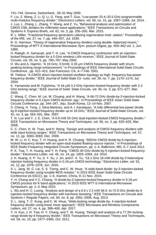 741–744, Geneva, Switzerland., 28–31 May 2000.
F. Liu, Z. Wang, Z. Li, Q. Li, G. Yang, and T. Guo, “Low-power 25.4–33.5 GHz programmable
multi-modulus frequency divider,” Electronics Letters, vol. 50, no. 15, pp. 1067–1068, Jul. 2014.
J. Luo, L. Zhang, L. Zhang, Y. Wang, and Z. Yu, “Behavioral analysis and optimization of
CMOS CML dividers for millimeter-wave applications,” IEEE Transactions on Circuits and
Systems II: Express Briefs, vol. 62, no. 3, pp. 256–260, Mar. 2015.
R. L. Miller, “Fractional-frequency generators utilizing regenerative mod- ulation,” Proceedings
of the IRE, vol. 27, no. 7, pp. 446–457, Jul. 1939.
R. G. Harrison, “Theory of regenerative frequency dividers using double- balanced mixers,”
Proceedings of MTT-S International Microwave Sym- posium Digest, pp. 459–462 vol. 1, Jun.
1989.
H. Rategh, H. Samavati, and T. H. Lee, “A CMOS frequency synthesizer with an injection-
locked frequency divider for a 5 GHz wireless LAN receiver,” IEEE Journal of Solid-State
Circuits, vol. 35, no. 5, pp. 780–787, May 2000.
H. Wu and A. Hajimiri, “A 19 GHz, 0.5mW, 0.35 μm CMOS frequency divider with shunt-
peaking locking range enhancement,” in Proceedings of IEEE International Solid-State Circuits
Conference., pp. 412–413, San Francisco, CA, 4–7 Feb. 2001.
M. Tiebout, “A CMOS direct injection-locked oscillator topology as high- frequency low-power
frequency divider,” IEEE Journal of Solid-State Cir- cuits, vol. 39, no. 7, pp. 1170–1174, Jul.
2004.
K. Yamamoto and M. Fujishima, “A 44 μW 4.3 GHz injection-locked frequency divider with 2.3
GHz locking range,” IEEE Journal of Solid- State Circuits, vol. 40, no. 3, pp. 671–677, Mar.
2005.
C. Wang, C. Chen, M. Lei, M. Chuang, and H. Wang, “A 66-72 GHz divide-by-3 injection-locked
frequency divider in 0.13μm CMOS technol- ogy,” in Proceedings of IEEE Asian Solid-State
Circuits Conference, pp. 344–347, Jeju, South Korea, 12–14 Nov. 2007.
S. Cheng, H. Tong, J. Silva-Martinez, and A. l. Karsilayan, “A fully differential low-power divide-
by-8 injection-locked frequency divider up to 18 GHz,” IEEE Journal of Solid-State Circuits, vol.
42, no. 3, pp. 583–591, Mar. 2007.
T. N. Luo and Y. J. E. Chen, “A 0.8 mW 55 GHz dual-injection-locked CMOS frequency divider,”
IEEE Transactions on Microwave Theory and Techniques, vol. 56, no. 3, pp. 620–625, Mar.
2008.
C. C. Chen, H. W. Tsao, and H. Wang, “Design and analysis of CMOS frequency dividers with
wide input locking ranges,” IEEE Transactions on Microwave Theory and Techniques, vol. 57,
no. 12, pp. 3060–3069, Dec. 2009.
M. W. Li, H. C. Kuo, T. H. Huang, and H. R. Chuang, “60GHz CMOS divide-by-5 injection-
locked frequency divider with an open-stub-loaded floating-source injector,” in Proceedings of
IEEE Radio Frequency Integrated Circuits Symposium, pp. 1–4, Baltimore, MD, 5–7 June 2011.
P. K. Tsai, T. H. Huang, and Y. H. Pang, “CMOS 40 GHz divide-by-5 injection-locked frequency
divider,” Electronics Letter, vol. 46, no. 14, pp. 1003–1004, Jul. 2010.
J. H. Huang, X. P. Yu, S. Y. Xu, J. Jin, and F. X. Yu, “19.1 GHz 18 mW divide-by-3 heterodyne
injection locking frequency divider in 0.18 μm CMOS technology,” Electronics Letter, vol. 52,
no. 12, pp. 1076–1078, Jun. 2016.
S. L. Jang, W. C. Lai, S. S. Tzeng, and C. W. Hsue, “A wide-band divide- by-3 injection-locked
frequency divider using tunable MOS resistor,” in 2015 IEEE Asian Solid-State Circuits
Conference (A-SSCC), pp. 1–5, Xiamen, China, 9–11 Nov. 2015.
Y. H. Chang and Y.C. Chiang, “A divide-by-3 injection-locked frequency divider in 0.18 μm
CMOS process for K band applications,” in 2015 IEEE MTT-S International Microwave
Symposium, pp. 1–3, May 2015.
L. Wu and H. C. Luong, “Analysis and design of a 0.6 v 2.2 mW 58.5- to-72.9 Ghz divide-by-4
injection-locked frequency divider with harmonic boosting,” IEEE Transactions on Circuits and
Systems I: Regular Papers, vol. 60, no. 8, pp. 2001–2008, Aug. 2013.
S. L. Jang, T. C. Kung, and C. W. Hsue, “Wide-locking range divide-by- 4 injection-locked
frequency divider using linear mixer approach,” IEEE Microwave and Wireless Components
Letters, vol. 27, no. 4, pp. 398–400, Apr. 2017.
Y. H. Kuo, J. H. Tsai, H. Y. Chang, and T. W. Huang, “Design and analysis of a 77.3% locking-
range divide-by-4 frequency divider,” IEEE Transactions on Microwave Theory and Techniques,
vol. 59, no. 10, pp. 2477–2485, Oct. 2011.
 