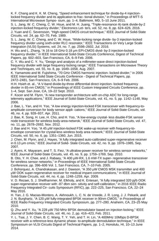 K. F. Chang and K. K. M. Cheng, “Speed enhancement technique for divide-by-4 injection-
locked frequency divider and its application to frac- tional division,” in Proceedings of MTT-S
International Microwave Sympo- sium, pp. 1–4, Baltimore, MD, 5–10 June 2011.
S. L. Jang, W. C. Cheng, C. W. Hsue, and M. H. Juang, “Triple-resonance rlc-tank divide-by-2
injection-locked frequency divider,” Electronics Let- ters, vol. 52, no. 8, pp. 624–626, 2016.
J. Yuan and C. Sevensson, “High-speed CMOS circuit technique,” IEEE Journal of Solid-State
Circuits, vol. 24, pp. 62–70, Feb. 1989.
S. L. Jang, W. C. Cheng, and C. W. Hsue, “Wide-locking range divide- by-3 injection-locked
frequency divider using sixth-order RLC resonator,” IEEE Transactions on Very Large Scale
Integration (VLSI) Systems, vol. 24, no. 7, pp. 2598–2602, Jul. 2016.
H. Wu and L. Zhang, “A 16 to 18 GHz 0.18 μm EPI-CMOS divid- by-3 injection-locked
frequency divider,” in IEEE International Solid-State Circuits Conference, Digest of Technical
Papers, pp. 602–603, San Francisco, CA, 6–9 Feb. 2006.
C. Y. Wu and C. Y. Yu, “Design and analysis of a millimeter-wave direct injection-locked
frequency divider with large frequency locking range,” IEEE Transactions on Microwave Theory
and Techniques, vol. 55, no. 8, pp. 1649–1658, Aug. 2007.
K. Yamamoto and M. Fujishima, “70 GHz CMOS harmonic injection- locked divider,” in 2006
IEEE International Solid State Circuits Conference - Digest of Technical Papers, pp.
2472–2481, San Francisco, CA, 6–9 Feb. 2006.
H.H. Hsieh et. al., “A V-band divide-by-three differential direct injection- locked frequency
divider in 65-nm CMOS,” in Proceedings of IEEE Custom Integrated Circuits Conference, pp.
1–4, Sept. San Jose, CA, 19–22 Sept. 2010.
F. Kocer and M. Flynn, “A new transponder architecture with on-chip ADC for long-range
telemetry applications,” IEEE Journal of Solid-State Circuits, vol. 41, no. 5, pp. 1142–1148, May
2006.
J. Bae, L. Yan, and H. Yoo, “A low energy injection-locked FSK transceiver with frequency-to-
amplitude conversion for body sensor appli- cations,” IEEE Journal of Solid-State Circuits, vol.
46, no. 4, pp. 928–937, Apr. 2011.
J. Bae, K. Song, H. Lee, H. Cho, and H. Yoo, “A low-energy crystal- less double-FSK sensor
node transceiver for wireless body-area-netwrok,” IEEE Journal of Solid-State Circuits, vol. 47,
no. 11, pp. 2678–2692, Nov. 2012.
J. Bae and H. Yoo, “A 45 μW injection-locked FSK wake-up receiver with frequency-to-
envelope conversion for crystal-less wireless body area network,” IEEE Journal of Solid-State
Circuits, vol. 50, no. 6, pp. 1351–1360, Jun. 2015.
J. Chen, M. Flynn, and J. Hayes, “A fully integrated auto-calibrated super-regenerative receiver
in 0.13 μm cmos,” IEEE Journal of Solid- State Circuits, vol. 42, no. 9, pp. 1976–1985, Sep.
2007.
J. Ayers, K. Mayaram, and T. S. Fiez, “A ultralow-power receiver for wireless sensor networks,”
IEEE Journal of Solid-State Circuits, vol. 45, no. 9, pp. 1759–1769, Sep. 2010.
B. Otis, Y. H. Chee, and J. Rabaey, “A 400 μW-RX, 1.6 mW-TX super- regenerative transceiver
for wireless sensor networks,” in Proceedings of IEEE International Solid-State Circuits
Conference, pp. 396–606 Vol. 1, San Francisco, CA, 7–10 Feb. 2005.
J. Bohorquez, A. Chandrakasan, and J. Dawson, “A 350 μW CMOS MSK transmitter and 400
μW OOK super-regenerative receiver for medical impant communications,” in IEEE Journal of
Solid-State Circuits, vol. 44, no. 4, pp. 1248–1259, Apr. 2009.
V. D. Rezaei, S. J. Shellhammer, M. Elkholy, and K. Entesari, “A fully integrated 320 pj/b OOK
super-regenerative receiver with -87 dbm sen- sitivity and self-calibration,” in 2016 IEEE Radio
Frequency Integrated Cir- cuits Symposium (RFIC), pp. 222–225, San Francisco, CA, 22–24
May 2016.
H. Yan, J. G. Macias-Montero, A. Akhnoukh, L. C. N. de Vreede, J. R. Long, J. J. Pekarik, and
J. N. Burghartz, “A 120 μW fully-integrated BPSK receiver in 90nm CMOS,” in Proceedings of
IEEE Radio Frequency Integrated Circuits Symposium, pp. 277–280, Anaheim, CA, 23–25 May
2010.
Q. Zhu and Y. Xu, “A 228 μW 750 MHz BPSK demodulator based on injection locking,” IEEE
Journal of Solid-State Circuits, vol. 46, no. 2, pp. 416–423, Feb. 2011.
Y. L. Tsai, J. Y. Chen, B. C. Wang, T. Y. Yeh, and T. H. Lin, “A 400MHz 10Mbps D-BPSK
receiver with a reference-less dynamic phase- to-amplitude demodulation technique,” in IEEE
Symposium on VLSI Circuits Digest of Technical Papers, pp. 1–2, Honolulu, HI, 10–13 June
2014.
 