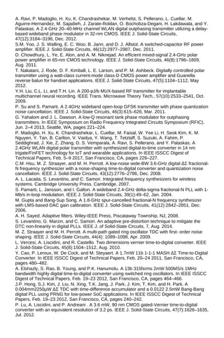A. Ravi, P. Madoglio, H. Xu, K. Chandrashekar, M. Verhelst, S. Pellerano, L. Cuellar, M.
Aguirre-Hernandez, M. Sajadieh, J. Zarate-Roldan, O. Bochobza-Degani, H. Lakdawala, and Y.
Palaskas. A 2.4-GHz 20–40-MHz channel WLAN digital outphasing transmitter utilizing a delay-
based wideband phase modulator in 32-nm CMOS. IEEE J. Solid-State Circuits,
47(12):3184–3196, Dec. 2012.
S.M. Yoo, J. S. Walling, E. C. Woo, B. Jann, and D. J. Allstot. A switched-capacitor RF power
amplifier. IEEE J. Solid-State Circuits, 46(12):2977–2987, Dec. 2011.
D. Chowdhury, L. Ye, E. Alon, and A. M. Niknejad. An efficient mixed-signal 2.4-GHz polar
power amplifier in 65-nm CMOS technology. IEEE J. Solid-State Circuits, 46(8):1796–1809,
Aug. 2011.
T. Nakatani, J. Rode, D. F. Kimball, L. E. Larson, and P. M. Ashbeck. Digitally controlled polar
transmitter using a watt-class current-mode class-D CMOS power amplifier and Guanella
reverse balun for handset applications. IEEE J. Solid-State Circuits, 47(5):1104–1112, May
2012.
Y.H. Liu, C.L. Li, and T.H. Lin. A 200-pJ/b MUX-based RF transmitter for implantable
multichannel neural recording. IEEE Trans. Microwave Theory Tech., 57(10):2533–2541, Oct.
2009.
P. Su and S. Pamarti. A 2.4GHz wideband open-loop GFSK transmitter with phase quantization
noise cancellation. IEEE J. Solid-State Circuits, 46(3):615–626, Mar. 2011.
G. Yahalom and J. L. Dawson. A low-Q resonant tank phase modulator for outphasing
transmitters. In IEEE Symposium on Radio Frequency Integrated Circuits Symposium (RFIC),
Jun. 2–4 2013, Seattle, WA, pages 221–224.
P. Madoglio, H. Xu, K. Chandrashekar, L. Cuellar, M. Faisal, W. Yee Li, H. Seok Kim, K. M.
Nguyen, Y. Tan, B. Carlton, V. Vaidya, Y. Wang, T. Tetzlaff, S. Suzuki, A. Fahim, P.
Seddighrad, J. Xie, Z. Zhang, D. S. Vemparala, A. Ravi, S. Pellerano, and Y. Palaskas. A
2.4GHz WLAN digital polar transmitter with synthesized digital-to-time converter in 14 nm
trigate/FinFET technology for IoT and wearable applications. In IEEE ISSCC Digest of
Technical Papers, Feb. 5–9 2017, San Francisco, CA, pages 226–227.
C.M. Hsu, M. Z. Straayer, and M. H. Perrott. A low-noise wide-BW 3.6-GHz digital ΔΣ fractional-
N frequency synthesizer with a noise-shaping time-to-digital converter and quantization noise
cancellation. IEEE J. Solid-State Circuits, 43(12):2776–2786, Dec. 2008.
A. L. Lacaita, S. Levantino, and C. Samori. Integrated frequency synthesizers for wireless
systems. Cambridge University Press, Cambridge, 2007.
S. Pamarti, L. Jansson, and I. Galton. A wideband 2.4-GHz delta-sigma fractional-N PLL with 1-
Mb/s in-loop modulation. IEEE J. Solid-State Circuits, 39(1):49–62, Jan. 2004.
M. Gupta and Bang-Sup Song. A 1.8-GHz spur-cancelled fractional-N frequency synthesizer
with LMS-based DAC gain calibration. IEEE J. Solid-State Circuits, 41(12):2842–2851, Dec.
2006.
A. H. Sayed. Adaptive filters. Wiley-IEEE Press, Piscataway Township, NJ, 2008.
S. Levantino, G. Marzin, and C. Samori. An adaptive pre-distortion technique to mitigate the
DTC non-linearity in digital PLLs. IEEE J. of Solid-State Circuits, 7, Aug. 2014.
M. Z. Straayer and M. H. Perrott. A multi-path gated ring oscillator TDC with first- order noise
shaping. IEEE J. Solid-State Circuits, 44(4): 1089–1098, Apr. 2009.
L. Vercesi, A. Liscidini, and R. Castello. Two dimensions vernier time-to-digital converter. IEEE
J. Solid-State Circuits, 45(8):1504–1512, Aug. 2010.
Y. Cao, P. Leroux, W. De Cock, and M. Steyaert. A 1.7mW 11b 1-1-1 MASH ΔΣ Time-to-Digital
Converter. In IEEE ISSCC Digest of Technical Papers, Feb. 20–24 2011, San Francisco, CA,
pages 480–482.
A. Elshazly, S. Rao, B. Young, and P.K. Hanumolu. A 13b 315fsrms 2mW 500MS/s 1MHz
bandwidth highly digital time-to-digital converter using switched ring oscillators. In IEEE ISSCC
Digest of Technical Papers, Feb. 19–23 2012, San Francisco, CA, pages 464–466.
J.P. Hong, S.J. Kim, J. Liu, N. Xing, T.K. Jang, J. Park, J. Kim, T. Kim, and H. Park. A
0.004mm2250μW ΔΣ TDC with time-difference accumulator and a 0.0122 2.5mW Bang-Bang
digital PLL using PRNG for low-power SoC applications. In IEEE ISSCC Digest of Technical
Papers, Feb. 19–23 2012, San Francisco, CA, pages 240–242.
P. Lu, A. Liscidini, and P. Andreani . A 3.6 mW, 90 nm CMOS gated-Vernier time-to-digital
converter with an equivalent resolution of 3.2 ps. IEEE J. Solid-State Circuits, 47(7):1626–1635,
Jul. 2012.
 