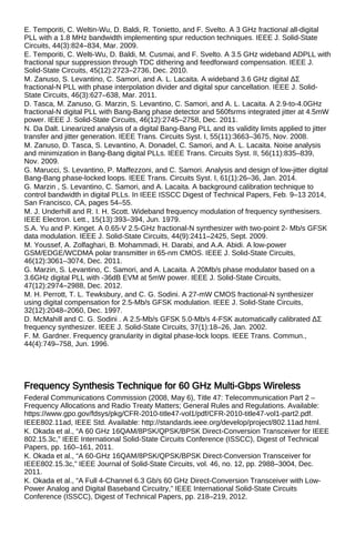 E. Temporiti, C. Weltin-Wu, D. Baldi, R. Tonietto, and F. Svelto. A 3 GHz fractional all-digital
PLL with a 1.8 MHz bandwidth implementing spur reduction techniques. IEEE J. Solid-State
Circuits, 44(3):824–834, Mar. 2009.
E. Temporiti, C. Welti-Wu, D. Baldi, M. Cusmai, and F. Svelto. A 3.5 GHz wideband ADPLL with
fractional spur suppression through TDC dithering and feedforward compensation. IEEE J.
Solid-State Circuits, 45(12):2723–2736, Dec. 2010.
M. Zanuso, S. Levantino, C. Samori, and A. L. Lacaita. A wideband 3.6 GHz digital ΔΣ
fractional-N PLL with phase interpolation divider and digital spur cancellation. IEEE J. Solid-
State Circuits, 46(3):627–638, Mar. 2011.
D. Tasca, M. Zanuso, G. Marzin, S. Levantino, C. Samori, and A. L. Lacaita. A 2.9-to-4.0GHz
fractional-N digital PLL with Bang-Bang phase detector and 560fsrms integrated jitter at 4.5mW
power. IEEE J. Solid-State Circuits, 46(12):2745–2758, Dec. 2011.
N. Da Dalt. Linearized analysis of a digital Bang-Bang PLL and its validity limits applied to jitter
transfer and jitter generation. IEEE Trans. Circuits Syst. I, 55(11):3663–3675, Nov. 2008.
M. Zanuso, D. Tasca, S. Levantino, A. Donadel, C. Samori, and A. L. Lacaita. Noise analysis
and minimization in Bang-Bang digital PLLs. IEEE Trans. Circuits Syst. II, 56(11):835–839,
Nov. 2009.
G. Marucci, S. Levantino, P. Maffezzoni, and C. Samori. Analysis and design of low-jitter digital
Bang-Bang phase-locked loops. IEEE Trans. Circuits Syst. I, 61(1):26–36, Jan. 2014.
G. Marzin , S. Levantino, C. Samori, and A. Lacaita. A background calibration technique to
control bandwidth in digital PLLs. In IEEE ISSCC Digest of Technical Papers, Feb. 9–13 2014,
San Francisco, CA, pages 54–55.
M. J. Underhill and R. I. H. Scott. Wideband frequency modulation of frequency synthesisers.
IEEE Electron. Lett., 15(13):393–394, Jun. 1979.
S.A. Yu and P. Kinget. A 0.65-V 2.5-GHz fractional-N synthesizer with two-point 2- Mb/s GFSK
data modulation. IEEE J. Solid-State Circuits, 44(9):2411–2425, Sept. 2009.
M. Youssef, A. Zolfaghari, B. Mohammadi, H. Darabi, and A.A. Abidi. A low-power
GSM/EDGE/WCDMA polar transmitter in 65-nm CMOS. IEEE J. Solid-State Circuits,
46(12):3061–3074, Dec. 2011.
G. Marzin, S. Levantino, C. Samori, and A. Lacaita. A 20Mb/s phase modulator based on a
3.6GHz digital PLL with -36dB EVM at 5mW power. IEEE J. Solid-State Circuits,
47(12):2974–2988, Dec. 2012.
M. H. Perrott, T. L. Tewksbury, and C. G. Sodini. A 27-mW CMOS fractional-N synthesizer
using digital compensation for 2.5-Mb/s GFSK modulation. IEEE J. Solid-State Circuits,
32(12):2048–2060, Dec. 1997.
D. McMahill and C. G. Sodini . A 2.5-Mb/s GFSK 5.0-Mb/s 4-FSK automatically calibrated ΔΣ
frequency synthesizer. IEEE J. Solid-State Circuits, 37(1):18–26, Jan. 2002.
F. M. Gardner. Frequency granularity in digital phase-lock loops. IEEE Trans. Commun.,
44(4):749–758, Jun. 1996.
Frequency Synthesis Technique for 60 GHz Multi-Gbps Wireless
Federal Communications Commission (2008, May 6), Title 47: Telecommunication Part 2 –
Frequency Allocations and Radio Treaty Matters; General Rules and Regulations. Available:
https://www.gpo.gov/fdsys/pkg/CFR-2010-title47-vol1/pdf/CFR-2010-title47-vol1-part2.pdf.
IEEE802.11ad, IEEE Std. Available: http://standards.ieee.org/develop/project/802.11ad.html.
K. Okada et al., “A 60 GHz 16QAM/8PSK/QPSK/BPSK Direct-Conversion Transceiver for IEEE
802.15.3c,” IEEE International Solid-State Circuits Conference (ISSCC), Digest of Technical
Papers, pp. 160–161, 2011.
K. Okada et al., “A 60-GHz 16QAM/8PSK/QPSK/BPSK Direct-Conversion Transceiver for
IEEE802.15.3c,” IEEE Journal of Solid-State Circuits, vol. 46, no. 12, pp. 2988–3004, Dec.
2011.
K. Okada et al., “A Full 4-Channel 6.3 Gb/s 60 GHz Direct-Conversion Transceiver with Low-
Power Analog and Digital Baseband Circuitry,” IEEE International Solid-State Circuits
Conference (ISSCC), Digest of Technical Papers, pp. 218–219, 2012.
 