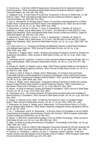 S. Emami et al., “A 60 GHz CMOS Phased-Array Transceiver Pair for Multi-Gb/s Wireless
Communications,” IEEE International Solid-State Circuits Conference (ISSCC), Digest of
Technical Papers, pp. 164–165, Feb. 2011.
V. Vidojkovic et al., “A Low-Power 57-to-66 GHz Transceiver in 40 nm LP CMOS with –17 dB
EVM at 7 Gb/s,” IEEE International Solid-State Circuits Conference (ISSCC), Digest of
Technical Papers, pp. 268–269, Feb. 2012.
X. Gao, E. Klumperink, M. Bohsali, and B. Nauta, “A Low Noise Sub-Sampling PLL in Which
Divider Noise is Eliminated and PD/CP Noise is Not Multiplied by N2,” IEEE Journal of Solid-
State Circuits, vol. 46, no. 11, pp. 2635–2649, Nov. 2009.
T. Siriburanon, S. Kondo, K. Kimura, T. Ueno, S. Kawashima, T. Kaneko, W. Deng, M.
Miyahara, K. Okada, and A. Matsuzawa, “A 2.2 GHz – 242 dB-FoM 4.2 mW ADC-PLL Uing
Digital Sub-Sampling,” IEEE International Solid-State Circuits Conference (ISSCC), Digest of
Technical Papers, pp. 440–441, Feb. 2015.
T. Siriburanon, S. Kondo, K. Kimura, T. Ueno, S. Kawashima, T. Kaneko, W. Deng, M.
Miyahara, K. Okada, and A. Matsuzawa, “A 2.2 GHz -242 dB-FoM 4.2 mW ADC-PLL Using
Digital Sub-Sampling,” IEEE Journal of Solid-State Circuits, vol. 51, no. 6, pp. 1385–1397, Jun.
2016.
J-C. Chien and L-H. Lu, “Analysis and Design of Wideband Injection-Locked Ring Oscillators
with Multiple-Input Injection,” IEEE Journal of Solid-State Circuits, vol. 42, no. 9, pp.
1906–1915, Sep. 2007.
A. Mazzanti, P. Uggetti, and F. Svelto, “Analysis and Design of Injection-Locked LC Dividers for
Quadrature Generation,” IEEE Journal of Solid-State Circuits, vol. 39, no. 9, pp. 1425–1433,
Sep. 2004.
K. Yamamoto and M. Fujishima, “A 44-W 4.3-GHz Injection-Locked Frequency Divider with 2.3-
GHz Locking Range,” IEEE Journal of Solid-State Circuits, vol. 40, no. 3, pp. 671–677, Mar.
2005.
A. Mirzaei, M. Heidari, R. Bagheri, and A. Abidi, “Multi-Phase Injection Widens Lock Range of
Ring-Oscillator-Based Frequency Dividers,” IEEE Journal of Solid-State Circuits, vol. 43, no. 3,
pp. 656–671, Mar. 2008.
W. Deng, S. Hara, A. Musa, K. Okada, and A. Matsuzawa, “A Compact and Low-Power
Fractionally Injection-Locked Quadrature Frequency Synthesizer Using a Self-Synchronized
Gating Injection Technique for Software-Defined Radios,” IEEE Journal of Solid-State Circuits,
vol. 49, no. 9, pp. 1984–1994, Sep. 2014.
A. Musa, K. Okada, and A. Matsuzawa, “Progressive Mixing Technique to Widen the Locking
Range of High Division Ratio Injection Locked Frequency Dividers,” IEEE Transactions on
Microwave Theory and Techniques, vol. 61, no. 3, pp. 656–671, Mar. 2013.
B. Razavi, “A Study of Injection Locking and Pulling in Oscillators,” IEEE Journal of Solid-State
Circuits, vol. 39, no. 9, pp. 1415–1424, Sep. 2004.
M. Garampazzi et al., “An Intuitive Analysis of Phase Noise Fundamental Limits Suitable for
Benchmarking LC Oscillators,” IEEE Journal of Solid-State Circuits, vol. 49, no. 3, pp. 635–645,
Mar. 2014.
E. Hegazi, H. Sjoland, and A. Abidi, “A Filtering Technique to Lower LC Oscillator Phase
Noise,” IEEE Journal of Solid-State Circuits, vol. 36, no. 12, pp. 1921–1930, Dec. 2001.
T. Siriburanon, W. Deng, K. Okada, and A. Matsuzawa, “A Current-Reuse Class-C LC-VCO
with an Adaptive Bias Scheme,” IEEE Radio Frequency Integrated Circuits Symposium (RFIC),
pp. 35–38, Jun. 2013.
Y. Hu, T. Siriburanon, and R. B. Staszewski, “ A 30-GHz Class-F23 Oscillator in 28 nm CMOS
Using Harmonic Extraction and Achieving 120 kHz 1/f3 Cornerm,” IEEE European Solid-State
Circuits Conference (ESSCIRC), pp. 87–90, 2017.
B. Razavi, “A 300-GHz Fundamental Oscillator in 65-nm CMOS Technology,” IEEE Journal of
Solid-State Circuits, vol. 46, no. 4, pp. 894–903, Apr. 2011.
R. Adler, “A Study of Locking Phenomena in Oscillators,” Proceedings of the IEEE, vol. 61, pp.
1380–1385, Oct. 1973.
A. Siligaris et al., “A 65-nm CMOS Fully Integrated Transceiver Module for 60-GHz Wireless HD
Applications,” IEEE Journal of Solid-State Circuits, vol. 46, no. 12, pp. 3005–3017, Dec. 2011.
H. Hoshino, R. Tachibana, T. Mitomo, N. Ono, Y. Yoshihara, and R. Fujimoto, “A 60 GHz
Phase-Locked Loop with Inductor-Less Prescaler in 90-nm CMOS,” IEEE European Solid-State
Circuits Conference (ESSCIRC), pp. 472–475, 2007.
 