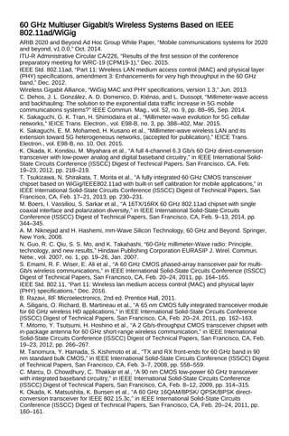 60 GHz Multiuser Gigabit/s Wireless Systems Based on IEEE
802.11ad/WiGig
ARIB 2020 and Beyond Ad Hoc Group White Paper, “Mobile communications systems for 2020
and beyond, v1.0.0,” Oct. 2014.
ITU-R Administrative Circular CA/226, “Results of the first session of the conference
preparatory meeting for WRC-19 (CPM19-1),” Dec. 2015.
IEEE Std. 802.11ad, “Part 11: Wireless LAN medium access control (MAC) and physical layer
(PHY) specifications, amendment 3: Enhancements for very high throughput in the 60 GHz
band,” Dec. 2012.
Wireless Gigabit Alliance, “WiGig MAC and PHY specifications, version 1.3,” Jun. 2013.
C. Dehos, J. L. González, A. D. Domenico, D. Kténas, and L. Dussopt, “Millimeter-wave access
and backhauling: The solution to the exponential data traffic increase in 5G mobile
communications systems?” IEEE Commun. Mag., vol. 52, no. 9, pp. 88–95, Sep. 2014.
K. Sakaguchi, G. K. Tran, H. Shimodaira et al., “Millimeter-wave evolution for 5G cellular
networks,” IEICE Trans. Electron., vol. E98-B, no. 3, pp. 388–402, Mar. 2015.
K. Sakaguchi, E. M. Mohamed, H. Kusano et al., “Millimeter-wave wireless LAN and its
extension toward 5G heterogeneous networks, (accepted for publication),” IEICE Trans.
Electron., vol. E98-B, no. 10, Oct. 2015.
K. Okada, K. Kondou, M. Miyahara et al., “A full 4-channel 6.3 Gb/s 60 GHz direct-conversion
transceiver with low-power analog and digital baseband circuitry,” in IEEE International Solid-
State Circuits Conference (ISSCC) Digest of Technical Papers, San Francisco, CA, Feb.
19–23, 2012, pp. 218–219.
T. Tsukizawa, N. Shirakata, T. Morita et al., “A fully integrated 60 GHz CMOS transceiver
chipset based on WiGig/IEEE802.11ad with built-in self calibration for mobile applications,” in
IEEE International Solid-State Circuits Conference (ISSCC) Digest of Technical Papers, San
Francisco, CA, Feb. 17–21, 2013, pp. 230–231.
M. Boers, I. Vassiliou, S. Sarkar et al., “A 16TX/16RX 60 GHz 802.11ad chipset with single
coaxial interface and polarization diversity,” in IEEE International Solid-State Circuits
Conference (ISSCC) Digest of Technical Papers, San Francisco, CA, Feb. 9–13, 2014, pp.
344–345.
A. M. Niknejad and H. Hashemi, mm-Wave Silicon Technology, 60 GHz and Beyond. Springer,
New York, 2008.
N. Guo, R. C. Qiu, S. S. Mo, and K. Takahashi, “60-GHz millimeter-Wave radio: Principle,
technology, and new results,” Hindawi Publishing Corporation EURASIP J. Wirel. Commun.
Netw., vol. 2007, no. 1, pp. 19–26, Jan. 2007.
S. Emami, R. F. Wiser, E. Ali et al., “A 60 GHz CMOS phased-array transceiver pair for multi-
Gb/s wireless communications,” in IEEE International Solid-State Circuits Conference (ISSCC)
Digest of Technical Papers, San Francisco, CA, Feb. 20–24, 2011, pp. 164–165.
IEEE Std. 802.11, “Part 11: Wireless lan medium access control (MAC) and physical layer
(PHY) specifications,” Dec. 2016.
B. Razavi, RF Microelectronics, 2nd ed. Prentice Hall, 2011.
A. Siligaris, O. Richard, B. Martineau et al., “A 65 nm CMOS fully integrated transceiver module
for 60 GHz wireless HD applications,” in IEEE International Solid-State Circuits Conference
(ISSCC) Digest of Technical Papers, San Francisco, CA, Feb. 20–24, 2011, pp. 162–163.
T. Mitomo, Y. Tsutsumi, H. Hoshino et al., “A 2 Gb/s-throughput CMOS transceiver chipset with
in-package antenna for 60 GHz short-range wireless communication,” in IEEE International
Solid-State Circuits Conference (ISSCC) Digest of Technical Papers, San Francisco, CA, Feb.
19–23, 2012, pp. 266–267.
M. Tanomura, Y. Hamada, S. Kishimoto et al., “TX and RX front-ends for 60 GHz band in 90
nm standard bulk CMOS,” in IEEE International Solid-State Circuits Conference (ISSCC) Digest
of Technical Papers, San Francisco, CA, Feb. 3–7, 2008, pp. 558–559.
C. Marcu, D. Chowdhury, C. Thakkar et al., “A 90 nm CMOS low-power 60 GHz transceiver
with integrated baseband circuitry,” in IEEE International Solid-State Circuits Conference
(ISSCC) Digest of Technical Papers, San Francisco, CA, Feb. 8–12, 2009, pp. 314–315.
K. Okada, K. Matsushita, K. Bunsen et al., “A 60 GHz 16QAM/8PSK/ QPSK/BPSK direct-
conversion transceiver for IEEE 802.15.3c,” in IEEE International Solid-State Circuits
Conference (ISSCC) Digest of Technical Papers, San Francisco, CA, Feb. 20–24, 2011, pp.
160–161.
 