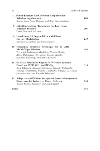 vi Table of Contents
7 Power-Efficient CMOS Power Amplifiers for
Wireless Applications 183
Haoyu Qian, Suraj Prakash, and Jose Silva-Martinez
8 Injection-Locking Techniques in Low-Power
Wireless Systems 207
Yushi Zhou and Fei Yuan
9 Low-Power RF Digital PLLs with Direct
Carrier Modulation 247
Salvatore Levantino and Carlo Samori
10 Frequency Synthesis Technique for 60 GHz
Multi-Gbps Wireless 285
Teerachot Siriburanon, Hanli Liu, Kenichi Okada,
Akira Matsuzawa, Wei Deng, Satoshi Kondo,
Makihiko Katsuragi, and Kento Kimura
11 60 GHz Multiuser Gigabit/s Wireless Systems
Based on IEEE 802.11ad/WiGig 319
Koji Takinami, Naganori Shirakata, Masashi Kobayashi,
Tomoya Urushihara, Hiroshi Takahashi, Hiroyuki Motozuka,
Masataka Irie, and Kazuaki Takahashi
12 Adaptive and Efficient Integrated Power Management
Structures for Inductive Power Delivery 345
Hesam Sadeghi Gougheri and Mehdi Kiani
Index 375
 