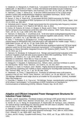 V. Vidojkovic, G. Mangraviti, K. Khalaf et al., “Low-power 57-to-66 GHz transceiver in 40 nm LP
CMOS with -17 dB EVM at 7 Gb/s,” in IEEE International Solid-State Circuits Conference
(ISSCC) Digest of Technical Papers, San Francisco, CA, Feb. 19–23, 2012, pp. 268–269.
K. Takinami, J. Sato, T. Shima et al., “A 60 GHz CMOS transceiver IC for a short-range
wireless system with amplitude/phase imbalance cancellation technique,” IEICE Trans.
Electron., vol. E95-C, no. 10, pp. 1598–1609, Oct. 2012.
B. Razavi, Z. Soe, A. Tham et al., “A low-power 60-GHz CMOS transceiver for WiGig
applications,” in Proceedings of IEEE Symposium on VLSI Circuits (VLSIC), Kyoto, Japan, June
11–14, 2013, pp. 300–301.
A. Yehezkely and O. Sasson, “Single transmission line for connecting radio frequency modules
in an electronic device,” U.S. Patent 0 307 695 A1, Dec. 6, 2012.
E. Cohen, M. Ruberto, M. Cohen, O. Degani, S. Ravid, and D. Ritter, “A CMOS bidirectional 32-
element phased-array transceiver at 60 GHz with LTCC antenna,” IEEE Trans. Microw. Theory
Tech., vol. 61, no. 3, pp. 1359–1375, Mar. 2013.
K. Takinami, H. Motozuka, T. Urushihara et al., “A 60 GHz hybrid analog/digital beamforming
transceiver with interference suppression for multiuser Gigabit/s radio access,” IEICE Trans.
Electron., vol. E99-C, no. 7, pp. 856–865, Jul. 2016.
N. Saito, T. Tsukizawa, N. Shirakata et al., “A fully integrated 60-GHz CMOS transceiver
chipset based on WiGig/IEEE 802.11ad with built-in self calibration for mobile usage,” IEEE J.
Solid-State Circuits, vol. 48, no. 12, pp. 3146–3159, Dec. 2013.
T. Nakatani, T. Shima, and J. Sato, “Small and low-loss quadrature hybrid and T/R local signal
selection switch for 60 GHz direct conversion transceivers,” in Proceedings of IEEE Topical
Meetings on Silicon Monolithic Integrated Circuits in RF Systems (SiRF), Austin, TX, Jan.
21–23, 2013, pp. 3–5.
K. Takinami, N. Shirakata, M. Kobayashi et al., “Design and experimental evaluation of 60 GHz
multiuser Gigabit/s small cell radio access based on IEEE 802.11ad/WiGig,” IEICE Trans.
Commun., vol. E100-C, no. 7, pp. 1075–1085, Jul. 2017.
IEEE802.11-15/0625r3, “IEEE 802.11 TGay use cases,” Sep. 2015.
IEEE802.11-14/1151r8, “802.11 NG60 SG proposed PAR,” Mar. 2015.
K. Sakaguchi, T. Haustein, S. Barbarossa et al., “Where, when, and how mmWave is used in
5G and beyond,” IEICE Trans. Electron., vol. E100-C, no. 10, Oct. 2017.
A. Maltsev, A. Sadri, A. Pudeyev, and I. Bolotin, “Highly directional steerable antennas: High-
gain antennas supporting user mobility or beam switching for reconfigurable backhauling,” IEEE
Veh. Technol. Mag., vol. 11, no. 1, pp. 32–39, Mar. 2016.
K. Takahashi , H. Yomo, T. Matsuoka et al., “Evolution of millimeter-wave multi-antenna
systems in the IoT era,” IEICE Trans. Electron., vol. E100-C, no. 10, pp. 809–817, Oct. 2017.
“5G-MiEdge: Millimeter-wave edge cloud as an enabler for 5G ecosystem.” [Online]. Available:
https://5g-miedge.eu/.
V. Frascolla, F. Miatton, G. K. Tran et al., “5G-MiEdge: Design, standardization and deployment
of 5G phase 2 technologies,” in Proceedings of IEEE Conference on Standards for
Communications & Networking (CSCN), Helsinki, Finland, Sep. 18–20, 2017.
Adaptive and Efficient Integrated Power Management Structures for
Inductive Power Delivery
M. Baker, and R. Sarpeshkar, “Feedback analysis and design of RF power links for low-power
bionic systems,” IEEE Trans. Biomed. Circuits Syst., vol. 1, pp. 28–38, Mar. 2007.
G. Kendir, W. Liu, G. Wang, M. Sivaprakasam, R. Bashirullah, M. Humayun, and J. Weiland,
“An optimal design methodology for inductive power link with class-E amplifier,” IEEE Trans.
Circuits Syst. I, vol. 52, pp. 857–866, May 2005.
H. Sadeghi Gougheri, and M. Kiani, “Optimal frequency for powering millimeter-sized
biomedical implants inside an inductively-powered homecage,” Proc. 38th Int. IEEE EMBS
Conf., Orlando, FL, pp. 4804–4807, Aug. 2016.
H. Haus, and W. Huang, “Coupled-mode theory,” Proc. IEEE, vol. 79, pp. 1505–1518, Oct.
1991.
 