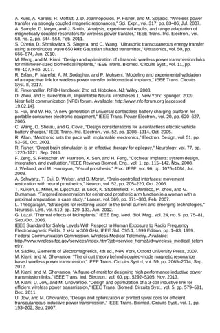 A. Kurs, A. Karalis, R. Moffatt, J. D. Joannopoulos, P. Fisher, and M. Soljacic, “Wireless power
transfer via strongly coupled magnetic resonances,” Sci. Expr., vol. 317, pp. 83–86, Jul. 2007.
A. Sample, D. Meyer, and J. Smith, “Analysis, experimental results, and range adaptation of
magnetically coupled resonators for wireless power transfer,” IEEE Trans. Ind. Electron., vol.
58, no. 2, pp. 544–554, Feb. 2011.
S. Ozeria, D. Shmilovitza, S. Singera, and C. Wang, “Ultrasonic transcutaneous energy transfer
using a continuous wave 650 kHz Gaussian shaded transmitter,” Ultrasonics, vol. 50, pp.
666–674, Jun. 2010.
M. Meng, and M. Kiani, “Design and optimization of ultrasonic wireless power transmission links
for millimeter-sized biomedical implants,” IEEE Trans. Biomed. Circuits Syst., vol. 11, pp.
98–107, Feb. 2017.
R. Erfani, F. Marefat, A. M. Sodaghar, and P. Mohseni, “Modeling and experimental validation
of a capacitive link for wireless power transfer to biomedical implants,” IEEE Trans. Circuits
Syst. II, 2017.
K. Finkenzeller, RFID-Handbook, 2nd ed. Hoboken, NJ: Wiley, 2003.
D. Zhou, and E. Greenbaum, Implantable Neural Prostheses 1, New York: Springer, 2009.
Near field communication (NFC) forum. Available: http://www.nfc-forum.org [accessed
19.02.14].
S. Hui, and W. Ho, “A new generation of universal contactless battery charging platform for
portable consumer electronic equipment,” IEEE Trans. Power Electron., vol. 20, pp. 620–627,
2005.
C. Wang, O. Stielau, and G. Covic, “Design considerations for a contactless electric vehicle
battery charger,” IEEE Trans. Ind. Electron., vol. 52, pp. 1308–1314, Oct. 2005.
R. Allan, “Medtronic sets the pace with implantable electronics,” Electron. Design, vol. 51, pp.
52–56, Oct. 2003.
R. Fisher, “Direct brain stimulation is an effective therapy for epilepsy,” Neurology, vol. 77, pp.
1220–1221, Sep. 2011.
F. Zeng, S. Rebscher, W. Harrison, X. Sun, and H. Feng, “Cochlear implants: system design,
integration, and evaluation,” IEEE Reviews Biomed. Eng., vol. 1, pp. 115–142, Nov. 2008.
J. Weiland, and M. Humayun, “Visual prosthesis,” Proc. IEEE, vol. 96, pp. 1076–1084, Jul.
2008.
A. Schwartz, T. Cui, D. Weber, and D. Moran, “Brain-controlled interfaces: movement
restoration with neural prosthetics,” Neuron, vol. 52, pp. 205–220, Oct. 2006.
T. Kuiken, L. Miller, R. Lipschutz, B. Lock, K. Stubblefield, P. Marasco, P. Zhou, and G.
Dumanian, “Targeted reinnervation for enhanced prosthetic arm function in a woman with a
proximal amputation: a case study,” Lancet, vol. 369, pp. 371–380, Feb. 2007.
L. Theogarajan, “Strategies for restoring vision to the blind: current and emerging technologies,”
Neurosci. Lett., vol. 519, pp. 129–133, Jun. 2012.
G. Lazzi, “Thermal effects of bioimplants,” IEEE Eng. Med. Biol. Mag., vol. 24, no. 5, pp. 75–81,
Sep./Oct. 2005.
IEEE Standard for Safety Levels With Respect to Human Exposure to Radio Frequency
Electromagnetic Fields, 3 kHz to 300 GHz, IEEE Std. C95.1, 1999 Edition, pp. 1–83, 1999.
Federal Communication Commission, Wireless Medical Telemetry. Available:
http://www.wireless.fcc.gov/services/index.htm?job=service_home&id=wireless_medical_telem
etry.
M. Sadiku, Elements of Electromagnetics, 4th ed., New York, Oxford University Press, 2007.
M. Kiani, and M. Ghovanloo, “The circuit theory behind coupled-mode magnetic resonance
based wireless power transmission,” IEEE Trans. Circuits Syst.-I, vol. 59, pp. 2065–2074, Sep.
2012.
M. Kiani, and M. Ghovanloo, “A figure-of-merit for designing high performance inductive power
transmission links,” IEEE Trans. Ind. Electron., vol. 60, pp. 5292–5305, Nov. 2013.
M. Kiani, U. Jow, and M. Ghovanloo, “Design and optimization of a 3-coil inductive link for
efficient wireless power transmission,” IEEE Trans. Biomed. Circuits Syst., vol. 5, pp. 579–591,
Dec. 2011.
U. Jow, and M. Ghovanloo, “Design and optimization of printed spiral coils for efficient
transcutaneous inductive power transmission,” IEEE Trans. Biomed. Circuits Syst., vol. 1, pp.
193–202, Sep. 2007.
 