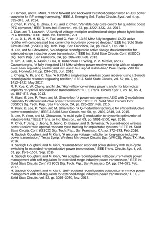 Z. Hameed, and K. Moez, “Hybrid forward and backward threshold-compensated RF-DC power
converter for RF energy harvesting,” IEEE J. Emerging Sel. Topics Circuits Syst., vol. 4, pp.
335–343, Jul. 2014.
Z. Chen, P. Yang, G. Zhou, J. Xu, and Z. Chen, “Variable duty cycle control for quadratic boost
PFC converter,” IEEE Trans. Ind. Electron., vol. 63, pp. 4222–4232, Jul. 2017.
J. Dias, and T. Lazzarin, “A family of voltage-multiplier unidirectional single-phase hybrid boost
PFC rectifiers,” IEEE Trans. Ind. Electron., 2017.
Y. Lu, X. Li, W. H. Ki, C. Y. Tsui, and C. Yue, “A 13.56 MHz fully integrated 1X/2X active
rectifier with compensated bias current for inductively powered devices,” IEEE Int. Solid State
Circuits Conf. (ISSCC) Dig. Tech. Pap., San Francisco, CA, pp. 66–67, Feb. 2013.
H. Lee, and M. Ghovanloo, “An adaptive reconfigurable active voltage doubler/rectifier for
extended-range inductive power transmission,” IEEE Int. Solid State Circuits Conf. (ISSCC)
Dig. Tech. Pap., San Francisco, CA, pp. 286–288, Feb. 2012.
C. Kim, J. Park, A. Akinin, S. Ha, R. Kubendran, H. Wang, P. P. Mercier, and G.
Cauwenberghs, “A fully integrated 144 MHz wireless-power-receiver-on-chip with an adaptive
buck-boost regulating rectifier and low-loss h-tree signal distribution,” Proc. Symp. VLSI Cir
cuits, Honolulu, HI, pp. C94–C95, Jun. 2016.
L. Cheng, W. Ki, and C. Tsui, “A 6.78MHz single-stage wireless power receiver using a 3-mode
reconfigurable resonant regulating rectifier,” IEEE J. Solid State Circuits, vol. 52, no. 5, pp.
1412–1423, May 2017.
R. F. Xue, K. W. Cheng, and M. Je, “High-efficiency wireless power transfer for biomedical
implants by optimal resonant load transformation,” IEEE Trans. Circuits Syst. I, vol. 60, no. 4,
pp. 867–874, Aug. 2013.
M. Kiani, B. Lee, P. Yeon, and M. Ghovanloo, “A power-management ASIC with Q-modulation
capability for efficient inductive power transmission,” IEEE Int. Solid State Circuits Conf.
(ISSCC) Dig. Tech. Pap., San Francisco, CA, pp. 226–227, Feb. 2015.
M. Kiani, B. Lee, P. Yeon, and M. Ghovanloo, “A Q-modulation technique for efficient inductive
power transmission,” IEEE J. Solid State Circuits, vol. 50, pp. 2839–2848, Jul. 2015.
B. Lee, P. Yeon, and M. Ghovanloo, “A multi-cycle Q-modulation for dynamic optimization of
inductive links,” IEEE Trans. on Ind. Electron., vol. 63, pp. 5091–5100, Apr. 2016.
M. Choi, T. Jang, J. Jeong, S. Jeong, D. Blaauw, and D. Sylvester, “A current-mode wireless
power receiver with optimal resonant cycle tracking for implantable systems,” IEEE Int. Solid
State Circuits Conf. (ISSCC) Dig. Tech. Pap., San Francisco, CA, pp. 372–373, Feb. 2016.
H. Sadeghi Gougheri, and M. Kiani, “A resonant voltage multiplier for long-range inductive
power transmission,” Texas Symp. Wireless Microwave Circuits Sys. (WMCS), Waco, TX, Mar.
2016.
H. Sadeghi Gougheri, and M. Kiani, “Current-based resonant power delivery with multi-cycle
switching for extended-range inductive power transmission,” IEEE Trans. Circuits Syst. I, vol.
63, pp. 1543–1552, Sep. 2016.
H. Sadeghi Gougheri, and M. Kiani, “An adaptive reconfigurable voltage/current-mode power
management with self-regulation for extended-range inductive power transmission,” IEEE Int.
Solid State Circuits Conf. (ISSCC) Dig. Tech. Pap., San Francisco, CA, pp. 374–375, Feb.
2017.
H. Sadeghi Gougheri, and M. Kiani, “Self-regulated reconfigurable voltage/current-mode power
management with self-regulation for extended-range inductive power transmission,” IEEE J.
Solid State Circuits, vol. 52, pp. 3056–3070, Nov. 2017.
 