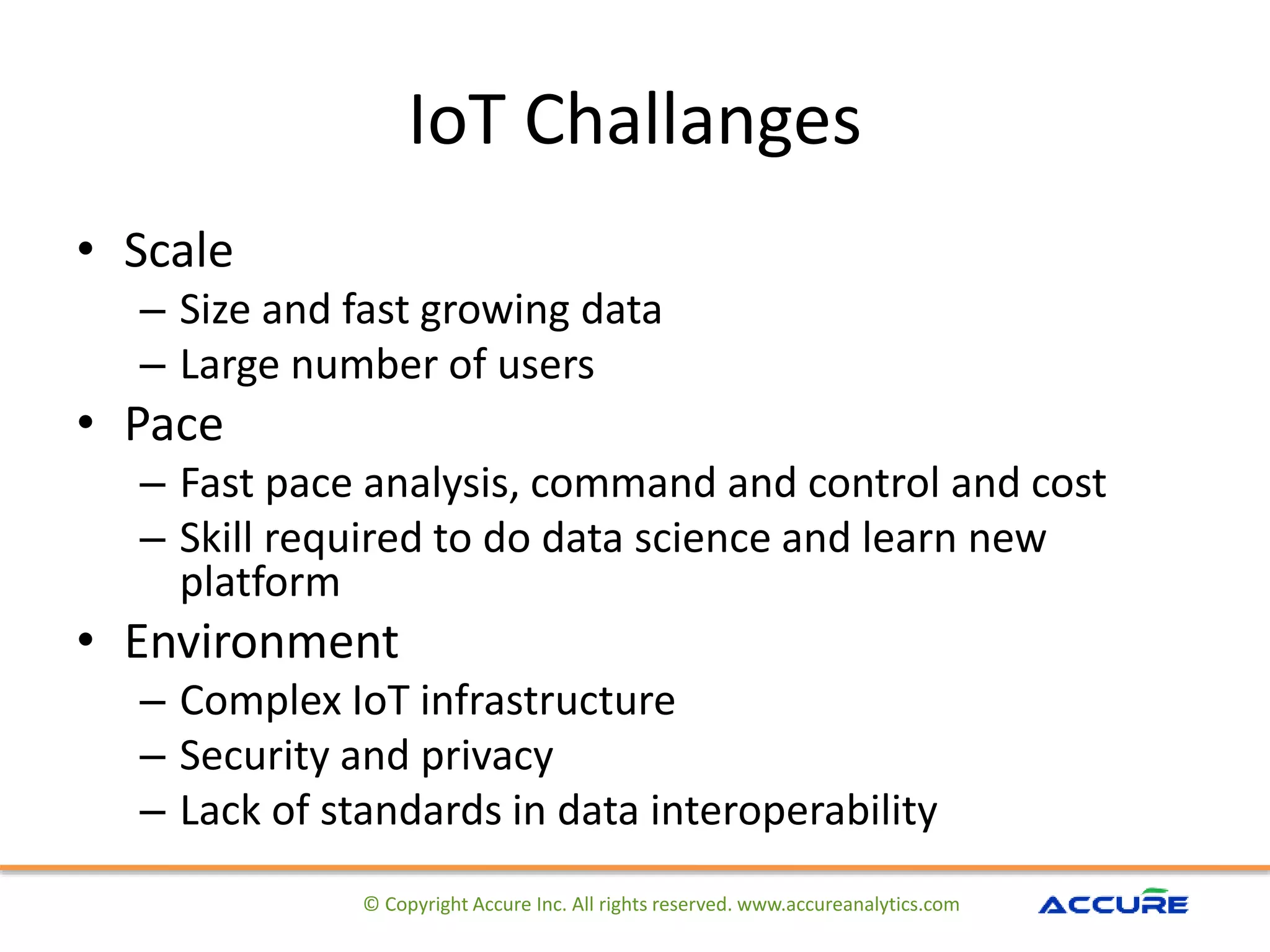 IoT Challanges
• Scale
– Size and fast growing data
– Large number of users
• Pace
– Fast pace analysis, command and control and cost
– Skill required to do data science and learn new
platform
• Environment
– Complex IoT infrastructure
– Security and privacy
– Lack of standards in data interoperability
© Copyright Accure Inc. All rights reserved. www.accureanalytics.com
 