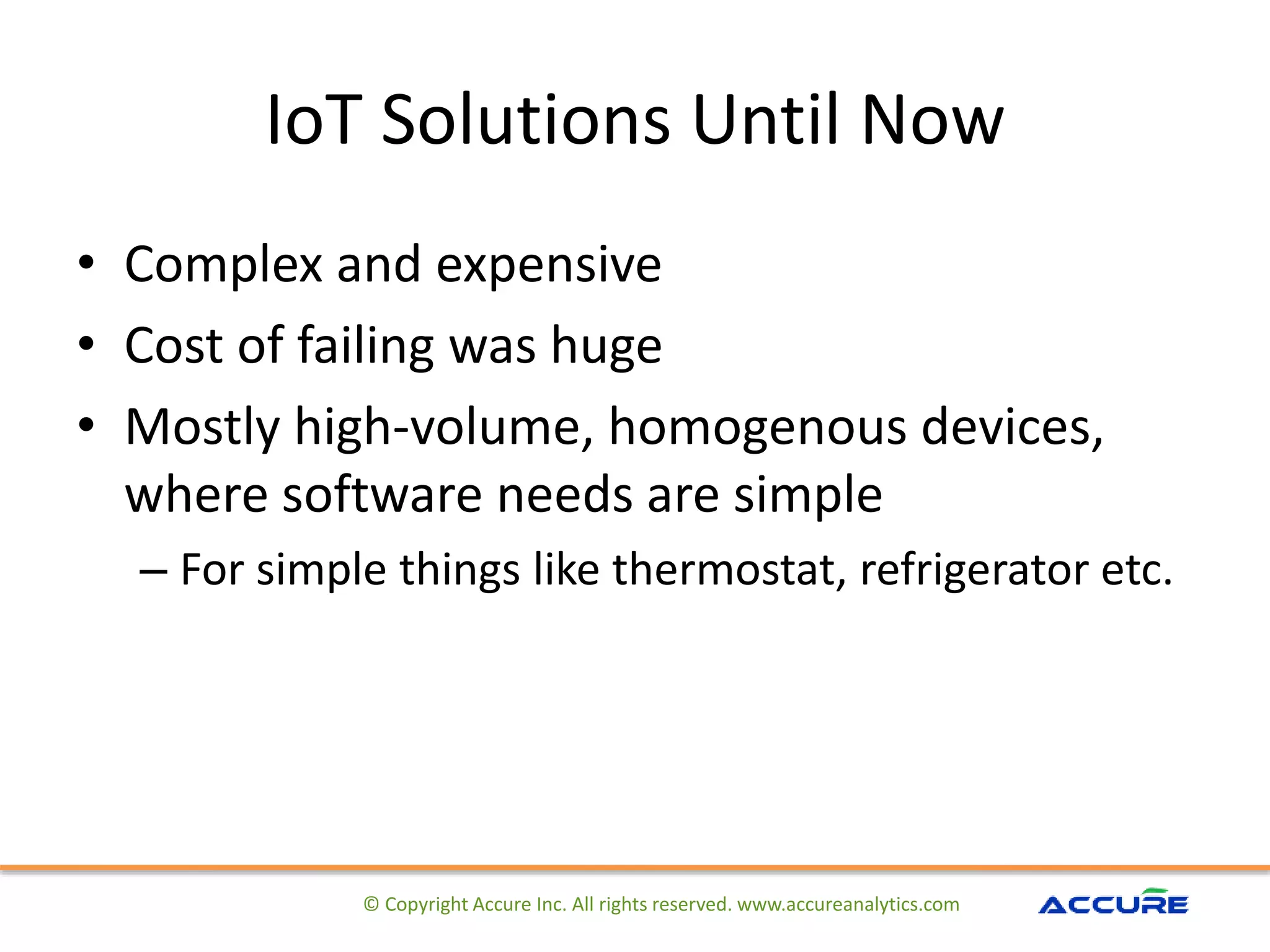 IoT Solutions Until Now
• Complex and expensive
• Cost of failing was huge
• Mostly high-volume, homogenous devices,
where software needs are simple
– For simple things like thermostat, refrigerator etc.
© Copyright Accure Inc. All rights reserved. www.accureanalytics.com
 