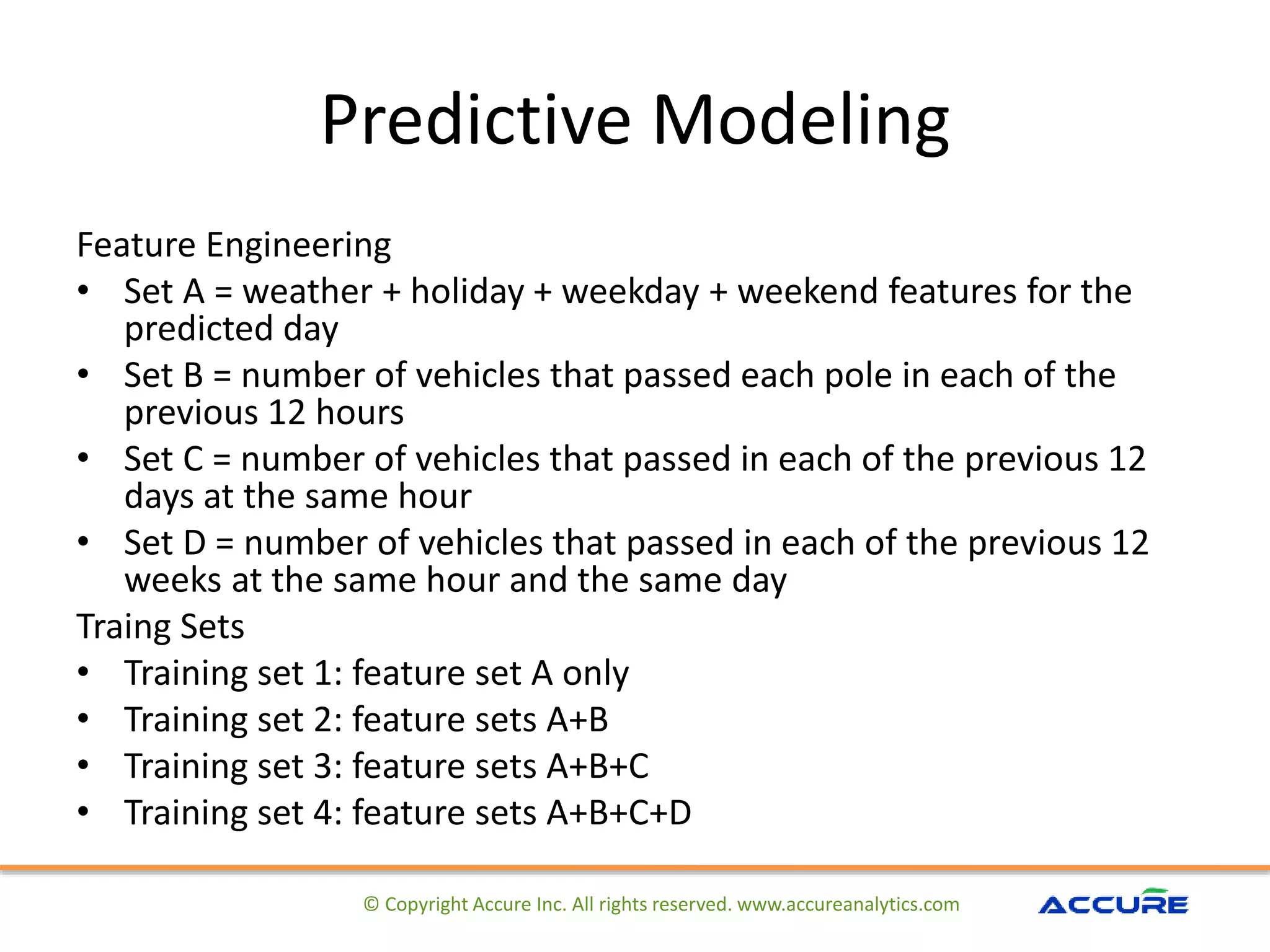 Predictive Modeling
Feature Engineering
• Set A = weather + holiday + weekday + weekend features for the
predicted day
• Set B = number of vehicles that passed each pole in each of the
previous 12 hours
• Set C = number of vehicles that passed in each of the previous 12
days at the same hour
• Set D = number of vehicles that passed in each of the previous 12
weeks at the same hour and the same day
Traing Sets
• Training set 1: feature set A only
• Training set 2: feature sets A+B
• Training set 3: feature sets A+B+C
• Training set 4: feature sets A+B+C+D
© Copyright Accure Inc. All rights reserved. www.accureanalytics.com
 